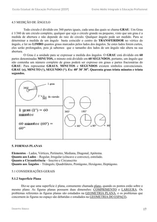 Escola Estadual de Educação Profissional [EEEP] Ensino Médio Integrado à Educação Profissional
Desenho Básico 17
4.5 MEDIÇÃO DE ÂNGULO
Todo circulo é dividido em 360 partes iguais, cada uma das quais se chama GRAU. Um Grau
é 1/360 de um circulo completo, qualquer que seja o circulo grande ou pequeno, visto que um grau é a
medida de abertura e não depende do raio do circulo. Qualquer ângulo pode ser medido. Para se
determinar a medida de um ângulo basta coincidir o centro do TRANSFERIDOR no vértice do
ângulo, e ler no LIMBO quantos graus marcados pelos lados dos ângulos. Se estes lados forem curtos,
eles serão prolongados, pois já sabemos que o tamanho dos lados de um ângulo não altera na sua
abertura.
O Grau é a unidade para se expressar a medida dos ângulos. O GRAU está dividido em 60
partes denominadas MINUTOS, o minuto está dividido em 60 SEGUNDOS, portanto, um ângulo que
não contenha um número completo de graus poderá ser expresso em graus e partes fracionárias do
GRAU. Para representar GRAUS, MINUTOS e SEGUNDOS existem símbolos convencionais.
GRAU (o), MINUTO (‘), SEGUNDO (“). Ex: 40º 30’ 30”. Quarenta graus trinta minutos e trinta
segundos.
5. FORMAS PLANAS
Elementos – Lados, Vértices, Perímetro, Mediana, Diagonal, Apótema.
Quanto aos Lados – Regular, Irregular (côncavo e convexo), estrelado.
Quanto a Circunferência – Inscrito e Circunscrito
Quanto aos Ângulos – Triângulo, Quadrilátero, Pentágono, Hexágono, Heptágono.
5.1 CONSIDERAÇÕES GERAIS
5.1.2 Superfície Plana
Diz-se que uma superfície é plana, comumente chamada plano, quando os pontos estão sobre o
mesmo plano. As figuras planas possuem duas dimensões: COMPRIMENTO e LARGURA. Os
problemas referentes às figuras planas são estudados na GEOMETRIA PLANA, e os problemas que
concernem às figuras no espaço são debatidas e estudados na GEOMETRIA DO ESPAÇO.
 