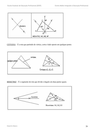Escola Estadual de Educação Profissional [EEEP] Ensino Médio Integrado à Educação Profissional
Desenho Básico 26
CEVIANA – É a reta que partindo do vértice, corta o lado oposto em qualquer ponto.
BISSETRIZ – É o segmento de reta que divide o ângulo em duas partes iguais.
 