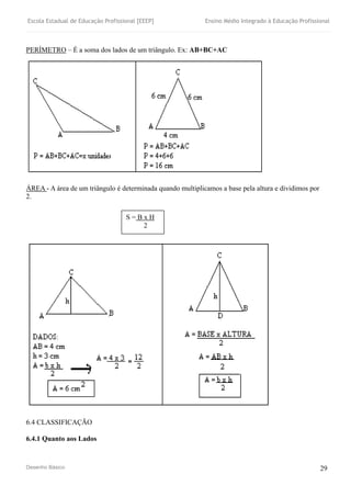 Escola Estadual de Educação Profissional [EEEP] Ensino Médio Integrado à Educação Profissional
Desenho Básico 29
PERÍMETRO – É a soma dos lados de um triângulo. Ex: AB+BC+AC
ÁREA - A área de um triângulo é determinada quando multiplicamos a base pela altura e dividimos por
2.
6.4 CLASSIFICAÇÃO
6.4.1 Quanto aos Lados
S = B x H
2
 