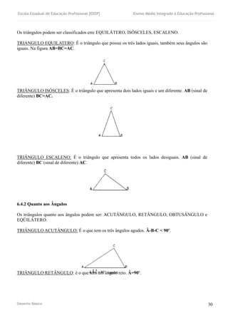 Escola Estadual de Educação Profissional [EEEP] Ensino Médio Integrado à Educação Profissional
Desenho Básico 30
Os triângulos podem ser classificados em: EQUILÁTERO, ISÓSCELES, ESCALENO.
TRIANGULO EQUILATERO: É o triângulo que possui os três lados iguais, também seus ângulos são
iguais. Na figura AB=BC=AC.
TRIÂNGULO ISÓSCELES: É o triângulo que apresenta dois lados iguais e um diferente. AB (sinal de
diferente) BC=AC.
TRIÂNGULO ESCALENO: É o triângulo que apresenta todos os lados desiguais. AB (sinal de
diferente) BC (sinal de diferente) AC.
6.4.2 Quanto aos Ângulos
Os triângulos quanto aos ângulos podem ser: ACUTÂNGULO, RETÂNGULO, OBTUSÂNGULO e
EQÜILÁTERO.
TRIÂNGULO ACUTÂNGULO: É o que tem os três ângulos agudos. Â-B-C < 90º.
TRIÂNGULO RETÂNGULO: è o que tem um ângulo reto. Â=90º.
 