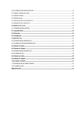 4.3CLASSIFICAÇÃODOSÂNGULOS..............................................................................................................................................13
4.3.1QuantoaAberturadosLados..............................................................................................................................................................13
4..3.2QuantoàPosição..................................................................................................................................................................................14
4.3.3QuantoàSoma.......................................................................................................................................................................................16
4.4 NOTAÇÃO DE UM ÂNGULO.................................................................................................................................................17
4.5 MEDIÇÃO DE ÂNGULO............................................................................................................................................................17
5 FORMAS PLANAS ...........................................................................................................................................................................18
5.1CONSIDERAÇÕESGERAIS.............................................................................................................................................................18
5.1.1SuperfíciePlana...................................................................................................................................................................................18
5.1.2Elementos ..............................................................................................................................................................................................19
5.1.3Classificação .........................................................................................................................................................................................22
6 TRIÂNGULO.........................................................................................................................................................................................25
6.1ELEMENTOSDOTRIÂNGULO.....................................................................................................................................................25
6.2CLASSIFICAÇÃODOSTRIÂNGULOS......................................................................................................................................25
6.2.1QuantoaosLados................................................................................................................................................................................25
6.2.2QuantoaosÂngulos ..........................................................................................................................................................................25
6.3ELEMENTOSDOTRIÂNGULO.....................................................................................................................................................25
6.4CLASSIFICAÇÃO.................................................................................................................................................................................30
6.4.1QuantoaosLados................................................................................................................................................................................30
6.4.2QuantoaosÂngulos...........................................................................................................................................................................30
7 QUADRILÁTEROS..........................................................................................................................................................................31
7.1EXEMPLOSDEQUADRILÁTEROS ...........................................................................................................................................32
7.2CLASSIFICAÇÃO ................................................................................................................................................................................32
BIBLIOGRAFIA.........................................................................................................................................................................................41
 
 
 
 
 
 
 
 
 
 
 