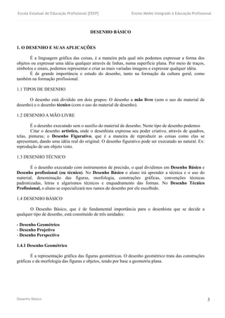 Escola Estadual de Educação Profissional [EEEP] Ensino Médio Integrado à Educação Profissional
Desenho Básico 3
DESENHO BÁSICO
1. O DESENHO E SUAS APLICAÇÕES
É a linguagem gráfica das coisas, é a maneira pela qual nós podemos expressar a forma dos
objetos ou expressar uma idéia qualquer através de linhas, numa superfície plana. Por meio de traços,
símbolos e sinais, podemos representar e criar as mais variadas imagens e expressar qualquer idéia.
É de grande importância o estudo do desenho, tanto na formação da cultura geral, como
também na formação profissional.
1.1 TIPOS DE DESENHO
O desenho está dividido em dois grupos: O desenho a mão livre (sem o uso do material de
desenho) e o desenho técnico (com o uso do material de desenho).
1.2 DESENHO A MÃO LIVRE
É o desenho executado sem o auxílio do material de desenho. Neste tipo de desenho podemos
Citar o desenho artístico, onde o desenhista expressa seu poder criativo, através de quadros,
telas, pinturas; o Desenho Figurativo, que é a maneira de reproduzir as coisas como elas se
apresentam, dando uma idéia real do original. O desenho figurativo pode ser executado ao natural. Ex:
reprodução de um objeto visto.
1.3 DESENHO TÉCNICO
É o desenho executado com instrumentos de precisão, o qual dividimos em Desenho Básico e
Desenho profissional (ou técnico). No Desenho Básico o aluno irá aprender a técnica e o uso do
material, denominação das figuras, morfologia, construções gráficas, convenções técnicas
padronizadas, letras e algarismos técnicos e enquadramento das formas. No Desenho Técnico
Profissional, o aluno se especializará nos ramos do desenho por ele escolhido.
1.4 DESENHO BÁSICO
O Desenho Básico, que é de fundamental importância para o desenhista que se decide a
qualquer tipo de desenho, está constituído de três unidades:
- Desenho Geométrico
- Desenho Projetivo
- Desenho Perspectivo
1.4.1 Desenho Geométrico
É a representação gráfica das figuras geométricas. O desenho geométrico trata das construções
gráficas e da morfologia das figuras e objetos, tendo por base a geometria plana.
 