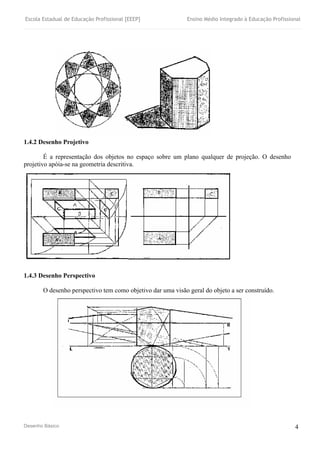 Escola Estadual de Educação Profissional [EEEP] Ensino Médio Integrado à Educação Profissional
Desenho Básico 4
1.4.2 Desenho Projetivo
É a representação dos objetos no espaço sobre um plano qualquer de projeção. O desenho
projetivo apóia-se na geometria descritiva.
1.4.3 Desenho Perspectivo
O desenho perspectivo tem como objetivo dar uma visão geral do objeto a ser construído.
 