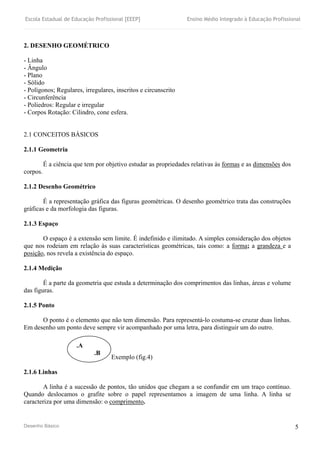 Escola Estadual de Educação Profissional [EEEP] Ensino Médio Integrado à Educação Profissional
Desenho Básico 5
2. DESENHO GEOMÉTRICO
- Linha
- Ângulo
- Plano
- Sólido
- Polígonos; Regulares, irregulares, inscritos e circunscrito
- Circunferência
- Poliedros: Regular e irregular
- Corpos Rotação: Cilindro, cone esfera.
2.1 CONCEITOS BÁSICOS
2.1.1 Geometria
É a ciência que tem por objetivo estudar as propriedades relativas às formas e as dimensões dos
corpos.
2.1.2 Desenho Geométrico
É a representação gráfica das figuras geométricas. O desenho geométrico trata das construções
gráficas e da morfologia das figuras.
2.1.3 Espaço
O espaço é a extensão sem limite. É indefinido e ilimitado. A simples consideração dos objetos
que nos rodeiam em relação às suas características geométricas, tais como: a forma; a grandeza e a
posição, nos revela a existência do espaço.
2.1.4 Medição
É a parte da geometria que estuda a determinação dos comprimentos das linhas, áreas e volume
das figuras.
2.1.5 Ponto
O ponto é o elemento que não tem dimensão. Para representá-lo costuma-se cruzar duas linhas.
Em desenho um ponto deve sempre vir acompanhado por uma letra, para distinguir um do outro.
Exemplo (fig.4)
2.1.6 Linhas
A linha é a sucessão de pontos, tão unidos que chegam a se confundir em um traço contínuo.
Quando deslocamos o grafite sobre o papel representamos a imagem de uma linha. A linha se
caracteriza por uma dimensão: o comprimento.
.A
.B
 