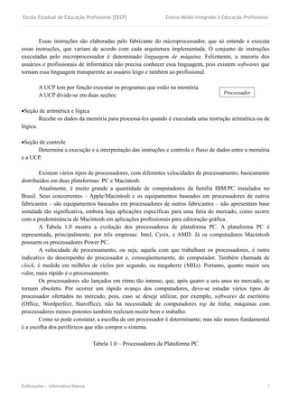 Escola Estadual de Educação Profissional [EEEP] Ensino Médio Integrado à Educação Profissional
Edificações – Informática Básica 7
Essas instruções são elaboradas pelo fabricante do microprocessador, que só entende e executa
essas instruções, que variam de acordo com cada arquitetura implementada. O conjunto de instruções
executadas pelo microprocessador é denominado linguagem de máquina. Felizmente, a maioria dos
usuários e profissionais de informática não precisa conhecer essa linguagem, pois existem softwares que
tornam essa linguagem transparente ao usuário leigo e também ao profissional.
A UCP tem por função executar os programas que estão na memória.
A UCP divide-se em duas seções:
Seção de aritmética e lógica
Recebe os dados da memória para processá-los quando é executada uma instrução aritmética ou de
lógica.
Seção de controle
Determina a execução e a interpretação das instruções e controla o fluxo de dados entre a memória
e a UCP.
Existem vários tipos de processadores, com diferentes velocidades de processamento, basicamente
distribuídos em duas plataformas: PC e Macintosh.
Atualmente, é muito grande a quantidade de computadores da família IBM/PC instalados no
Brasil. Seus concorrentes – Apple/Macintosh e os equipamentos baseados em processadores de outros
fabricantes – são equipamentos baseados em processadores de outros fabricantes – não apresentam base
instalada tão significativa, embora haja aplicações específicas para uma fatia do mercado, como ocorre
com a predominância de Macintosh em aplicações profissionais para editoração gráfica.
A Tabela 1.0 mostra a evolução dos processadores de plataforma PC. A plataforma PC é
representada, principalmente, por três empresas: Intel, Cyrix, e AMD. Já os computadores Macintosh
possuem os processadores Power PC.
A velocidade de processamento, ou seja, aquela com que trabalham os processadores, é outro
indicativo do desempenho do processador e, conseqüentemente, do computador. Também chamada de
clock, é medida em milhões de ciclos por segundo, ou megahertz (MHz). Portanto, quanto maior seu
valor, mais rápido é o processamento.
Os processadores são lançados em ritmo tão intenso, que, após quatro a seis anos no mercado, se
tornam obsoleto. Por ocorrer um rápido avanço dos computadores, deve-se estudar vários tipos de
processador ofertados no mercado, pois, caso se deseje utilizar, por exemplo, softwares de escritório
(Office, Wordperfect, Staroffice), não há necessidade de computadores top de linha; máquinas com
processadores menos potentes também realizam muito bem o trabalho.
Como se pode constatar, a escolha de um processador é determinante; mas não menos fundamental
é a escolha dos periféricos que irão compor o sistema.
Tabela 1.0 – Processadores da Plataforma PC
Processador
 
