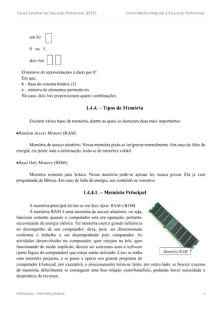 Escola Estadual de Educação Profissional [EEEP] Ensino Médio Integrado à Educação Profissional
Edificações – Informática Básica 9
um bit
0 ou 1
dois bits
O número de representações é dado por bn
.
Em que:
b – base do sistema binário (2)
n – número de elementos permutáveis
No caso, dois bits proporcionam quatro combinações
1.4.4. – Tipos de Memória
Existem vários tipos de memória, dentre as quais se destacam duas mais importantes:
Random Access Memory (RAM)
Memória de acesso aleatório. Nessa memória pode-se ler/gravar normalmente. Em caso de falta de
energia, ela perde toda a informação; trata-se de memória volátil.
Read Only Memory (ROM)
Memória somente para leitura. Nessa memória pode-se apenas ler, nunca gravar. Ela já vem
programada de fábrica. Em caso de falta de energia, seu conteúdo se conserva.
1.4.4.1. – Memória Principal
A memória principal divide-se em dois tipos: RAM e ROM.
A memória RAM é uma memória de acesso aleatório: ou seja,
funciona somente quando o computador está em operação; portanto,
necessitando de energia elétrica. Tal memória exerce grande influência
no desempenho de um computador; deve, pois, ser dimensionada
conforme o trabalho a ser desempenhado pelo computador. As
atividades desenvolvidas no computador, quer estejam na tela, quer
funcionando de modo implícito, devem ser coerentes com o software
(parte lógica do computador) que esteja sendo utilizado. Caso se tenha
uma memória pequena, e se passe a operar um grande programa de
computador (Autocad, por exemplo), o processamento torna-se lento; por outro lado, se houver excesso
de memória, dificilmente se conseguirá uma boa relação custo/benefício, podendo haver ociosidade e
desperdício de recursos.
Memória RAM
 