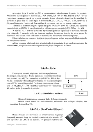 Escola Estadual de Educação Profissional [EEEP] Ensino Médio Integrado à Educação Profissional
Edificações – Informática Básica 10
A memória RAM é medida em MB, e os componentes são chamados de pentes de memória.
Atualmente, existem pentes de memória de 32 MB, 64 MB, 128 MB, 256 MB, 512 MB e 1024 MB. Os
computadores suportam mais de um pente de memória, ficando a limitação dependente da capacidade de
expansão da placa-mãe. Há vários tipos de memória (SRAM, SDRAM, VNRAM, EDO), sendo que a
diferença básica entre eles depende da velocidade de resposta de cada um, em nanossegundos (ns).
Trabalhos de escritório em geral capazes de operar o Windows 2000, XP e Office 2000 requerem
memória de 64 ou 128 Mb. Já trabalhos de ordem gráfica requerem memória de 256, 512 ou 1024 MB.
A memória RAM pode ser expandida, dependendo apenas da capacidade de expansão permitida
pela placa-mãe. A expansão pode ser alcançada mediante tão-somente inserção de novos pentes de
memória. Como existem vários fabricantes de memória, elas muitas vezes não são compatíveis.
É imprescindível, no entanto, a instalação de memórias que tenham a mesma afinidade, podendo
ser fabricantes diferentes.
A Bios, programa relacionado com a inicialização do computador, é um grande representante da
memória ROM, não podendo ser alterada pelo usuário, já que vem gravada de fábrica.
1.4.4.2. – Cache
Esses tipo de memória surgiu para aumentar a performance
dos computadores, resultado de uma técnica que consiste na inclusão de
uma memória entre a UCP e a memória principal (RAM e ROM). Sua
função é aumentar a velocidade de transferência dos dados (informações)
entre a UCP e a memória principal. Geralmente, encontram-se placas
com 128 Kb, 256 Kb, 512 Kb e 1024 Kb; quanto maior for o número de
Kb, melhor será o desempenho da máquina.
1.4.4.3. – Memórias Auxiliares
São memórias capazes de armazenar dados de forma permanente.
Existem várias formas de armazenamento permanente. Por exemplo: disquete, fita
magnética, disco rígido e CD.
1.4.4.3.1. – Disco Flexível (disquete)
Discos flexíveis são dispositivos de armazenamento magnético.
Sua grande vantagem é que são portáteis. Atualmente, têm tamanho 3,5”,
com capacidade de 1,44 MB de memória. Seu principal problema diz a
CPU
CACHE
RAM
 