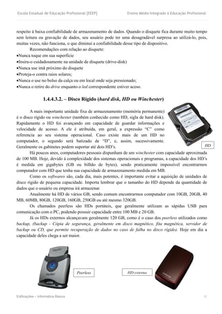 Escola Estadual de Educação Profissional [EEEP] Ensino Médio Integrado à Educação Profissional
Edificações – Informática Básica 11
respeito à baixa confiabilidade de armazenamento de dados. Quando o disquete fica durante muito tempo
sem leitura ou gravação de dados, seu usuário pode ter uma desagradável surpresa ao utilizá-lo, pois,
muitas vezes, não funciona, o que diminui a confiabilidade desse tipo de dispositivo.
Recomendações com relação ao disquete:
Nunca toque em sua superfície
Insira-o cuidadosamente na unidade de disquete (drive-disk)
Nunca use imã próximo do disquete
Proteja-o contra raios solares;
Nunca o use no bolso da calça ou em local onde seja pressionado;
Nunca o retire do drive enquanto o led correspondente estiver aceso.
1.4.4.3.2. – Disco Rígido (hard disk, HD ou Winchester)
A mais importante unidade fixa de armazenamento (memória permanente)
é o disco rígido ou winchester (também conhecido como HD, sigla de hard disk).
Rapidamente o HD foi avançando em capacidade de guardar informações e
velocidade de acesso. A ele é atribuída, em geral, a expressão “C” como
referencia ao seu sistema operacional. Caso existe mais de um HD no
computador, o segundo será batizado de “D”, e, assim, sucessivamente.
Geralmente os gabinetes podem suportar até dois HD’s.
Há poucos anos, computadores pessoais dispunham de um winchester com capacidade aproximada
de 100 MB. Hoje, devido à complexidade dos sistemas operacionais e programas, a capacidade dos HD’s
é medida em gigabytes (GB ou bilhão de bytes), sendo praticamente impossível encontrarmos
computador com HD que tenha sua capacidade de armazenamento medida em MB.
Como os softwares são, cada dia, mais potentes, é importante evitar a aquisição de unidades de
disco rígido de pequena capacidade. Importa lembrar que o tamanho do HD depende da quantidade de
dados que o usuário ou empresa irá armazenar.
Atualmente há HD de vários GB, sendo comum encontrarmos computador com 10GB, 20GB, 40
MB, 60MB, 80GB, 120GB, 160GB, 250GB ou até mesmo 320GB.
Os chamados peerless são HDs portáteis, que geralmente utilizam as sápidas USB para
comunicação com o PC, podendo possuir capacidade entre 100 MB e 20 GB.
Já os HDs externos alcançavam geralmente 120 GB, como é o caso dos peerless utilizados como
backup, (backup - Cópia de segurança, geralmente em disco magnético, fita magnética, servidor de
backup ou CD, que permite recuperação de dados no caso de falha no disco rígido). Hoje em dia a
capacidade deles chega a ser maior.
Peerless HD externo
HD
 
