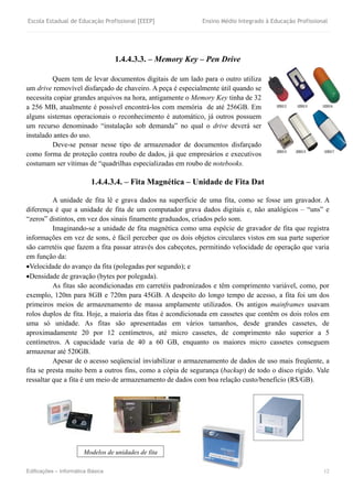 Escola Estadual de Educação Profissional [EEEP] Ensino Médio Integrado à Educação Profissional
Edificações – Informática Básica 12
1.4.4.3.3. – Memory Key – Pen Drive
Quem tem de levar documentos digitais de um lado para o outro utiliza
um drive removível disfarçado de chaveiro. A peça é especialmente útil quando se
necessita copiar grandes arquivos na hora, antigamente o Memory Key tinha de 32
a 256 MB, atualmente é possível encontrá-los com memória de até 256GB. Em
alguns sistemas operacionais o reconhecimento é automático, já outros possuem
um recurso denominado “instalação sob demanda” no qual o drive deverá ser
instalado antes do uso.
Deve-se pensar nesse tipo de armazenador de documentos disfarçado
como forma de proteção contra roubo de dados, já que empresários e executivos
costumam ser vítimas de “quadrilhas especializadas em roubo de notebooks.
1.4.4.3.4. – Fita Magnética – Unidade de Fita Dat
A unidade de fita lê e grava dados na superfície de uma fita, como se fosse um gravador. A
diferença é que a unidade de fita de um computador grava dados digitais e, não analógicos – “uns” e
“zeros” distintos, em vez dos sinais finamente graduados, criados pelo som.
Imaginando-se a unidade de fita magnética como uma espécie de gravador de fita que registra
informações em vez de sons, é fácil perceber que os dois objetos circulares vistos em sua parte superior
são carretéis que fazem a fita passar através dos cabeçotes, permitindo velocidade de operação que varia
em função da:
Velocidade do avanço da fita (polegadas por segundo); e
Densidade de gravação (bytes por polegada).
As fitas são acondicionadas em carretéis padronizados e têm comprimento variável, como, por
exemplo, 120m para 8GB e 720m para 45GB. A despeito do longo tempo de acesso, a fita foi um dos
primeiros meios de armazenamento de massa amplamente utilizados. Os antigos mainframes usavam
rolos duplos de fita. Hoje, a maioria das fitas é acondicionada em cassetes que contêm os dois rolos em
uma só unidade. As fitas são apresentadas em vários tamanhos, desde grandes cassetes, de
aproximadamente 20 por 12 centímetros, até micro cassetes, de comprimento não superior a 5
centímetros. A capacidade varia de 40 a 60 GB, enquanto os maiores micro cassetes conseguem
armazenar até 520GB.
Apesar de o acesso seqüencial inviabilizar o armazenamento de dados de uso mais freqüente, a
fita se presta muito bem a outros fins, como a cópia de segurança (backup) de todo o disco rígido. Vale
ressaltar que a fita é um meio de armazenamento de dados com boa relação custo/benefício (R$/GB).
Modelos de unidades de fita
 