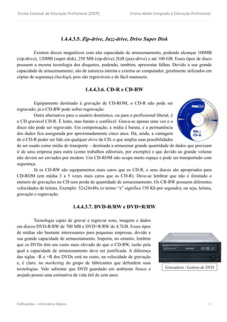 Escola Estadual de Educação Profissional [EEEP] Ensino Médio Integrado à Educação Profissional
Edificações – Informática Básica 13
1.4.4.3.5. Zip-drive, Jazz-drive, Drive Super Disk
Existem discos magnéticos com alta capacidade de armazenamento, podendo alcançar 100MB
(zip-drive), 120MB (super disk), 250 MB (zip-drive) 2GB (jazz-drive) e até 100 GB. Esses tipos de disco
possuem a mesma tecnologia dos disquetes, podendo, também, apresentar falhas. Devido a sua grande
capacidade de armazenamento, são de natureza interna e externa ao computador, geralmente utilizados em
cópias de segurança (backup), pois são regraváveis e de fácil manuseio.
1.4.4.3.6. CD-R e CD-RW
Equipamento destinado à gravação de CD-ROM, o CD-R não pode ser
regravado; já o CD-RW pode sofrer regravação.
Outra alternativa para o usuário doméstico, ou para o profissional liberal, é
o CD gravável CD-R. É lento, mas barato e confiável. Grava-se apenas uma vez e o
disco não pode ser regravado. Em compensação, a mídia é barata, e a permanência
dos dados fica assegurada por aproximadamente cinco anos. Há, ainda, a vantagem
de o CD-R poder ser lido em qualquer drive de CD, o que amplia suas possibilidades
de ser usado como mídia de transporte – destinada a armazenar grande quantidade de dados que precisam
ir de uma empresa para outra (como trabalhos editoriais, por exemplo) e que devido ao grande volume
não devem ser enviados por modem. Um CD-ROM não ocupa muito espaço e pode ser transportado com
segurança.
Já os CD-RW são equipamentos mais caros que os CD-R, e seus discos são apropriados para
CD-ROM (em média 3 a 5 vezes mais caros que os CD-R). Deve-se lembrar que não é ilimitado o
número de gravações no CD sem perda de quantidade de armazenamento. Os CR-RW possuem diferentes
velocidades de leitura. Exemplo: 52x24x48x (o termo “x” significa 150 Kb por segundo), ou seja, leitura,
gravação e regravação.
1.4.4.3.7. DVD-R/RW e DVD+R/RW
Tecnologia capaz de gravar e regravar sons, imagens e dados
em discos DVD-R/RW de 700 MB e DVD+R/RW de 4,7GB. Esses tipos
de mídias são bastante interessantes para pequenas empresas, devido a
sua grande capacidade de armazenamento. Importa, no entanto, lembrar
que os DVDs têm um custo mais elevado do que o CD-RW, razão pela
qual a capacidade de armazenamento deve ser justificada. A diferença
das siglas –R e +R dos DVDs está no custo, na velocidade de gravação
e, é claro, no marketing do grupo de fabricantes que defendem suas
tecnologias. Vale salientar que DVD guardado em ambiente fresco e
arejado possui uma estimativa de vida útil de cem anos.
Gravadora / Leitora de DVD
 