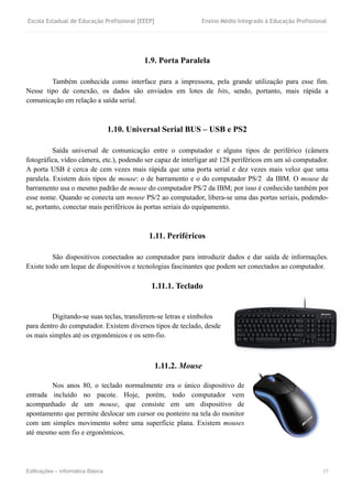 Escola Estadual de Educação Profissional [EEEP] Ensino Médio Integrado à Educação Profissional
Edificações – Informática Básica 15
1.9. Porta Paralela
Também conhecida como interface para a impressora, pela grande utilização para esse fim.
Nesse tipo de conexão, os dados são enviados em lotes de bits, sendo, portanto, mais rápida a
comunicação em relação a saída serial.
1.10. Universal Serial BUS – USB e PS2
Saída universal de comunicação entre o computador e alguns tipos de periférico (câmera
fotográfica, vídeo câmera, etc.), podendo ser capaz de interligar até 128 periféricos em um só computador.
A porta USB é cerca de cem vezes mais rápida que uma porta serial e dez vezes mais veloz que uma
paralela. Existem dois tipos de mouse: o de barramento e o do computador PS/2 da IBM. O mouse de
barramento usa o mesmo padrão de mouse do computador PS/2 da IBM; por isso é conhecido também por
esse nome. Quando se conecta um mouse PS/2 ao computador, libera-se uma das portas seriais, podendo-
se, portanto, conectar mais periféricos às portas seriais do equipamento.
1.11. Periféricos
São dispositivos conectados ao computador para introduzir dados e dar saída de informações.
Existe todo um leque de dispositivos e tecnologias fascinantes que podem ser conectados ao computador.
1.11.1. Teclado
Digitando-se suas teclas, transferem-se letras e símbolos
para dentro do computador. Existem diversos tipos de teclado, desde
os mais simples até os ergonômicos e os sem-fio.
1.11.2. Mouse
Nos anos 80, o teclado normalmente era o único dispositivo de
entrada incluído no pacote. Hoje, porém, todo computador vem
acompanhado de um mouse, que consiste em um dispositivo de
apontamento que permite deslocar um cursor ou ponteiro na tela do monitor
com um simples movimento sobre uma superfície plana. Existem mouses
até mesmo sem fio e ergonômicos.
 