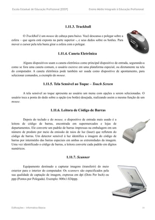 Escola Estadual de Educação Profissional [EEEP] Ensino Médio Integrado à Educação Profissional
Edificações – Informática Básica 16
1.11.3. Trackball
O TrackBall é um mouse de cabeça para baixo. Você descansa o polegar sobre a
esfera – que agora está exposta na parte superior -, e seus dedos sobre os botões. Para
mover o cursor pela tela basta girar a esfera com o polegar.
1.11.4. Caneta Eletrônica
Alguns dispositivos usam a caneta eletrônica como principal dispositivo de entrada, segurando-a
como se fora uma caneta comum, o usuário escreve em uma plataforma especial, ou diretamente na tela
do computador. A caneta eletrônica pode também ser usada como dispositivo de apontamento, para
selecionar comandos, a exemplo do mouse.
1.11.5. Tela Sensível ao Toque – Touch Screen
A tela sensível ao toque apresenta ao usuário um menu com opções a serem selecionadas. O
usuário toca a ponta do dedo sobre a opção (ou botão) desejada, realizando assim a mesma função de um
mouse.
1.11.6. Leitora de Código de Barras
Depois do teclado e do mouse, o dispositivo de entrada mais usado é a
leitora de código de barras, encontrada em supermercados e lojas de
departamentos. Ele converte um padrão de barras impressas na embalagem em um
número de produto por meio da emissão de raios de luz (laser) que refletem do
código de barras. Um detector sensível à luz identifica a imagem do código de
barras por intermédio das barras especiais em ambas as extremidades da imagem.
Uma vez identificado o código de barras, a leitora converte cada padrão em dígitos
numéricos.
1.11.7. Scanner
Equipamento destinado a capturar imagens (transferir) do meio
exterior para o interior do computador. Os scanners são especificados pela
sua qualidade de captação de imagem, expressa em dpi (Dots Per Inch) ou
ppp (Pontos por Polegada). Exemplo: 800x1.024ppp.
 
