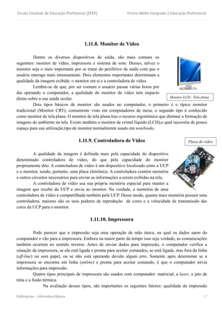 Escola Estadual de Educação Profissional [EEEP] Ensino Médio Integrado à Educação Profissional
Edificações – Informática Básica 17
1.11.8. Monitor de Vídeo
Dentre os diversos dispositivos de saída, são mais comuns os
seguintes: monitor de vídeo, impressora e sistema de som. Desses, talvez o
monitor seja o mais importante por se tratar do periférico de saída com que o
usuário interage mais intensamente. Dois elementos importantes determinam a
qualidade da imagem exibida: o monitor em si e a controladora de vídeo.
Lembre-se de que, por ser comum o usuário passar várias horas por
dia operando o computador, a qualidade do monitor de vídeo tem impacto
direto sobre a sua saúde ocular.
Dois tipos básicos de monitor são usados no computador, o primeiro é o típico monitor
tradicional (Monitor CRT), comumente visto em computadores de mesa, o segundo tipo é conhecido
como monitor de tela plana. O monitor de tela plana traz o recurso ergonômico que diminui a formação de
imagens do ambiente na tela. Existe também o monitor de cristal líquido (LCD),o qual necessita de pouco
espaço para sua utilização,tipo de monitor normalmente usado em notebooks.
1.11.9. Controladora de Vídeo
A qualidade da imagem é definida mais pela capacidade do dispositivo
denominado controladora de vídeo, do que pela capacidade do monitor
propriamente dito. A controladora de vídeo é um dispositivo localizado entre a UCP
e o monitor, sendo, portanto, uma placa eletrônica. A controladora contém memória
e outros circuitos necessários para enviar as informações a serem exibidas na tela.
A controladora de vídeo usa sua própria memória especial para manter a
imagem que recebe da UCP e envia ao monitor. Na verdade, a memória de uma
controladora de vídeo é compartilhada também pela UCP. Desse modo, quanto mais memória possuir uma
controladora, maiores são os seus poderes de reprodução de cores e a velocidade de transmissão das
cores da UCP para o monitor.
1.11.10. Impressora
Pode parecer que a impressão seja uma operação de mão única, na qual os dados saem do
computador e vão para a impressora. Embora na maior parte do tempo isso seja verdade, as comunicações
também ocorrem no sentido inverso. Antes de enviar dados para impressão, o computador verifica a
situação da impressora, se ela está ligada e pronta para aceitar comandos, se está ligada, mas fora da linha
(off-line) ou sem papel, ou se não está operando devido algum erro. Somente após determinar se a
impressora se encontra em linha (online) e pronta para aceitar comando, é que o computador envia
informações para impressão.
Quatro tipos principais de impressora são usados com computador: matricial, a laser, a jato de
tinta e a fusão térmica.
Na avaliação desses tipos, são importantes os seguintes fatores: qualidade da impressão
Placa de vídeo
Monitor LCD - Tela plana
 