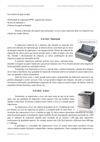 Escola Estadual de Educação Profissional [EEEP] Ensino Médio Integrado à Educação Profissional
Edificações – Informática Básica 18
(em número de ppp ou dpi);
Velocidade de impressão (PPM - páginas por minuto)
Custo de operação; e
Volume de papel na bandeja
Durante a descrição dos quatro tipos principais, ver-se-á como cada uma delas se comporta com
relação aos citados fatores.
1.11.10.1. Matricial
A impressora matricial foi o primeiro tipo lançado no mercado. Ela
possui um cabeçote de impressão que se desloca presa a uma barra que se move
da margem esquerda do papel para a sua margem direita. Dentro do cabeçote de
impressão há vários pinos que fazem pressão sobre a folha de papel com uma
fita. Durante o deslocamento do cabeçote, as várias combinações de pinos
chegam ao papel por intermédio da fita.
A primeira impressora matricial possuía nove pinos, utilizados para
desenhar a imagem no papel. Impressora que possui cabeçote com 18 ou 24 pinos produz uma imagem de
maior qualidade, porém em velocidade inferior.
Comparada com impressoras a laser e a jato de tinta, a matrical apresenta a grande desvantagem
de ser lenta e barulhenta. Sua qualidade de impressão é bastante inferior em relação às outras impressoras,
mas sua operação é menos dispendiosa.
Além do baixo custo, o outro grande motivo para a popularidade da impressora matricial é sua
perfeita adequação a certos serviços. Uma vez que produz imagens por impacto, ela pode ser usada em
formulários carbonados, possibilitando a impressão de várias cópias ao mesmo tempo, de faturas, notas de
expedição, boletos bancários, notas fiscais, etc.
1.11.10.2. A laser
Geralmente, as impressoras a laser são mais caras do que as de outros
tipos, mas sua qualidade de impressão é bem superior. Elas são também muito
rápidas e silenciosas. Conforme o próprio nome indica, o laser é o coração dessas
impressoras.
As impressoras a laser são capazes de produzir de 4 a 12 páginas de texto
por minuto; no caso de impressão de gráfico, o resultado pode ser mais lento. A
resolução das impressoras a laser é medida em ppp. As mais comuns apresentam resolução de 600 ppp,
tanto horizontal quanto verticalmente; alguns modelos de alto desempenho apresentam resolução de 1.200
ppp. A indústria de impressão estipula uma resolução de no mínimo 1.200 ppp para impressões
profissionais de qualidade superior. Na verdade, porém, não é tão fácil detectar a diferença entre 600 ppp
e 1.200 ppp.
A qualidade e a velocidade das impressoras a laser as tornam ideais para escritórios em que
vários usuários podem facilmente compartilhar o mesmo equipamento. Outra vantagem das impressoras a
Impressora matricial
Impressora a laser
 