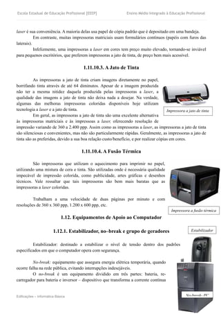 Escola Estadual de Educação Profissional [EEEP] Ensino Médio Integrado à Educação Profissional
Edificações – Informática Básica 19
laser é sua conveniência. A maioria delas usa papel de cópia padrão que é depositado em uma bandeja.
Em contraste, muitas impressoras matriciais usam formulários contínuos (papéis com furos das
laterais).
Infelizmente, uma impressoras a laser em cores tem preço muito elevado, tornando-se inviável
para pequenos escritórios, que preferem impressoras a jato de tinta, de preço bem mais acessível.
1.11.10.3. A Jato de Tinta
As impressoras a jato de tinta criam imagens diretamente no papel,
borrifando tinta através de até 64 diminutos. Apesar de a imagem produzida
não ter a mesma nitidez daquela produzida pelas impressoras a laser, a
qualidade das imagens a jato de tinta não deixa nada a desejar. Na verdade,
algumas das melhoras impressoras coloridas disponíveis hoje utilizam
tecnologia a laser e a jato de tinta.
Em geral, as impressoras a jato de tinta são uma excelente alternativa
às impressoras matriciais e às impressoas a laser, oferecendo resolução de
impressão variando de 360 a 2.400 ppp. Assim como as impressoras a laser, as impressoras a jato de tinta
são silenciosas e convenientes, mas não são particularmente rápidas. Geralmente, as impressoras a jato de
tinta são as preferidas, devido a sua boa relação custo/benefício, e por realizar cópias em cores.
1.11.10.4. A Fusão Térmica
São impressoras que utilizam o aquecimento para imprimir no papel,
utilizando uma mistura de cera e tinta. São utilizadas onde é necessária qualidade
impecável de impressão colorida, como publicidade, artes gráficas e desenhos
técnicos. Vale ressaltar que tais impressoras são bem mais baratas que as
impressoras a laser coloridas.
Trabalham a uma velocidade de duas páginas por minuto e com
resoluções de 360 x 360 ppp, 1.200 x 600 ppp, etc.
1.12. Equipamentos de Apoio ao Computador
1.12.1. Estabilizador, no–break e grupo de geradores
Estabilizador: destinado a estabilizar o nível de tensão dentro dos padrões
especificados em que o computador opera com segurança.
No-break: equipamento que assegura energia elétrica temporária, quando
ocorre falha na rede pública, evitando interrupções indesejáveis.
O no-break é um equipamento dividido em três partes: bateria, re-
carregador para bateria e inversor – dispositivo que transforma a corrente contínua
No-break- PC
Impressora a jato de tinta
Estabilizador
Impressora a fusão térmica
 