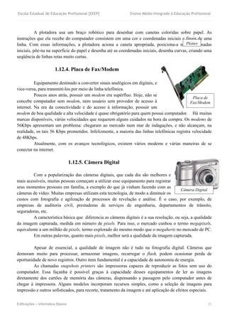 Escola Estadual de Educação Profissional [EEEP] Ensino Médio Integrado à Educação Profissional
Edificações – Informática Básica 21
A plotadora usa um braço robótico para desenhar com canetas coloridas sobre papel. As
instruções que ela recebe do computador consistem em uma cor e coordenadas iniciais e finais de uma
linha. Com essas informações, a plotadora aciona a caneta apropriada, posiciona-a nas coordenadas
iniciais, põe-na na superfície do papel e desenha até as coordenadas iniciais, desenha curvas, criando uma
seqüência de linhas retas muito curtas.
1.12.4. Placa de Fax/Modem
Equipamento destinado a converter sinais analógicos em digitais, e
vice-versa, para transmití-los por meio de linha telefônica.
Poucos anos atrás, possuir um modem era supérfluo. Hoje, não se
concebe computador sem modem, nem usuário sem provedor de acesso à
internet. Na era da conectividade e do acesso à informação, possuir um
modem de boa qualidade e alta velocidade é quase obrigatório para quem possui computador. Há muitas
marcas disponíveis, várias velocidades que requerem alguns cuidados na hora da compra. Os modems de
56Kbps apresentam um problema: chegaram ao mercado num mar de indagações, e não alcançam, na
realidade, os tais 56 Kbps prometidos. Infelizmente, a maioria das linhas telefônicas registra velocidade
de 48Kbps.
Atualmente, com os avanços tecnológicos, existem vários modems e várias maneiras de se
conectar na internet.
1.12.5. Câmera Digital
Com a popularização das câmeras digitais, que cada dia são melhores e
mais acessíveis, muitas pessoas começam a utilizar esse equipamento para registrar
seus momentos pessoais em família, a exemplo do que já vinham fazendo com as
câmeras de vídeo. Muitas empresas utilizam esta tecnologia, de modo a diminuir os
custos com fotografia e agilização de processos de revelação e análise. É o caso, por exemplo, de
empresas de auditoria civil, prestadoras de serviços de engenharia, departamentos de trânsito,
seguradoras, etc.
A característica básica que diferencia as câmeras digitais é a sua resolução, ou seja, a qualidade
da imagem capturada, medida em número de pixels. Para isso, o mercado cunhou o termo megapixels,
equivalente a um milhão de pixels, termo explorado do mesmo modo que o megahertz no mercado de PC.
Em outras palavras, quanto mais pixels, melhor será a qualidade da imagem capturada.
Apesar de essencial, a qualidade de imagem não é tudo na fotografia digital. Câmeras que
demoram muito para processar, armazenar imagens, recarregar o flash, podem ocasionar perda de
oportunidade de novo registros. Outro item fundamental é a capacidade de autonomia de energia.
As chamadas snapshots printers são impressoras capazes de reproduzir as fotos sem uso do
computador. Essa façanha é possível graças à capacidade desses equipamentos de ler as imagens
diretamente dos cartões de memória das câmeras, dispensando a passagem pelo computador antes de
chegar à impressora. Alguns modelos incorporam recursos simples, como a seleção de imagens para
impressão e outros sofisticados, para recorte, tratamento da imagem e até aplicação de efeitos especiais.
Plotter
Placa de
Fax/Modem
Câmera Digital
 
