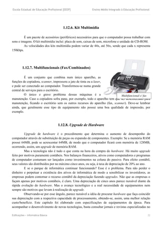 Escola Estadual de Educação Profissional [EEEP] Ensino Médio Integrado à Educação Profissional
Edificações – Informática Básica 22
1.12.6. Kit Multimídia
É um pacote de acessórios (periféricos) necessários para que o computador possa trabalhar com
sons e imagens. O kit multimídia inclui: placa de som, caixas de som, microfone e unidade de CD-ROM.
As velocidades dos kits multimídia podem variar de 44x, até 56x, sendo que cada x representa
150kbps.
1.12.7. Multifuncionais (Fax/Combinados)
É um conjunto que combina num único aparelho, as
funções de copiadora, scanner, impressora a jato de tinta ou a laser,
e pode ser conectado ao computador. Transformou-se numa grande
central de serviços para o escritório.
O único e grave problema dessas máquinas é a
manutenção. Caso a copiadora sofra pane, por exemplo, todo o aparelho tem que ser desconectado para
manutenção, ficando o escritório sem os outros recursos do aparelho (fax, scanner). Deve-se lembrar
ainda, que geralmente esse tipo de equipamento não possui uma boa qualidade de impressão, por
exemplo.
1.12.8. Upgrade de Hardware
Upgrade de hardware é o procedimento que determina o aumento de desempenho do
computador através de substituição de peças ou expansão de componentes. Exemplo: Se a memória RAM
possui 64MB, pode se acrescentar 64MB, de modo que o computador ficará com memória de 128MB,
ocorrendo, assim, um upgrade de memória RAM.
Mas a tecnologia não é tudo o que conta na hora da compra do hardware. Há muito upgrade
feito por motivos puramente contábeis. Nos balanços financeiros, ativos como computadores e programas
de computador costumam ser lançados como investimentos na coluna do passivo. Para efeito contábil,
seus valores são distribuídos por no máximo cinco anos, ou seja, à taxa de depreciação de 20% ao ano.
E se o parque de informática continuar funcionando? Esse é o problema. Para não perder o
dinheiro e perpetuar a existência dos ativos de informática de modo a sensibilizar os investidores, as
empresas podem contornar o recurso contábil da depreciação fazendo upgrades. Não que as empresas o
façam apenas por motivos contábeis, é claro. Uma depreciação de cinco anos parece razoável diante da
rápida evolução do hardware. Mas o avanço tecnológico e a real necessidade de equipamentos nem
sempre são motivos que levam à realização de upgrade.
Observando-se por esse ângulo, parece razoável a idéia de procurar hardware que faça coincidir
sua depreciação com a respectiva capacidade de processamento, obtendo-se, assim, uma melhor relação
custo/benefício. Este capítulo foi elaborado com especificações de equipamentos da época. Para
acompanhar o desenvolvimento de novas tecnologias, basta consultar jornais e revistas especializadas no
Multifuncional c/ fax
 
