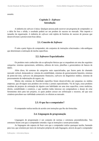 Escola Estadual de Educação Profissional [EEEP] Ensino Médio Integrado à Educação Profissional
Edificações – Informática Básica 23
assunto.
Capítulo 2 - Software
Introdução
A indústria de software é única. Qualquer pessoa pode escrever um programa de computador; se
a idéia for boa e sólida, o resultado poderá ser um produto de sucesso no mercado. Não importa o
tamanho da organização. A indústria de software está repleta de histórias de sucesso de pessoas que
desenvolveram e promoveram boas idéias.
2.1. Conceito de Software
É toda a parte lógica do computador; são conjuntos de instruções relacionadas e não-ambíguas
que determinam a realização de tarefas específicas.
2.2. Softwares Especializados
Os produtos mais conhecidos são as aplicações básicas que se enquadram em uma das seguintes
categorias: sistemas operacionais, utilitários, editores de texto, planilhas e gerenciadores de bancos de
dados.
Além disso, há centenas de categorias mais especializadas, que fazem parte do chamado
mercado vertical, destacando-se: sistema de contabilidade, sistemas de gerenciamento bancário, sistemas
de ponto-de-vista, softwares de planejamento financeiro, softwares de diagnóstico médico, sistemas de
processamento de indenizações de seguro, etc.
Muitos dos sistemas de finalidade específica foram desenvolvidos por pequenas ou médias
empresas, que divulgam seus produtos em revistas e jornais especializados. Via de regra, esses produtos
resultam de projetos de estimação de alguém com habilidade em uma área específica, como medicina,
direito, contabilidade e comércio, e que também tenha interesse em computadores e desejo de criar
ferramentas úteis para tais projetos, os quais podem crescer em sofisticação e recursos, até que seus
criadores percebam sua viabilidade comercial e os ofertem no mercado.
2.3. O que faz o computador?
O computador realiza tarefas de acordo com instruções que lhe são fornecidas.
2.4. Linguagem de programação
Linguagem de programação é um conjunto de normas e estruturas preestabelecidas. Tais
estruturas fazem com que o computador entenda e siga as instruções a serem processadas.
As linguagens são capazes de fazer com que o computador realize quaisquer tarefas, bastando
para isso, que orientem por meio de instruções próprias de cada linguagem, através da qual o computador
 