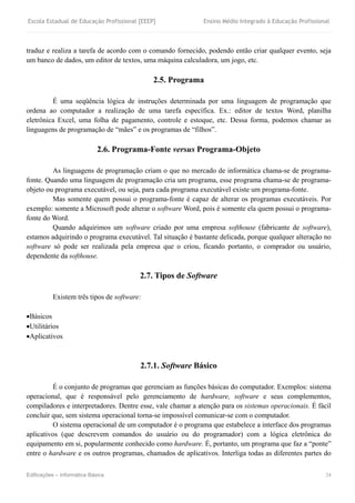 Escola Estadual de Educação Profissional [EEEP] Ensino Médio Integrado à Educação Profissional
Edificações – Informática Básica 24
traduz e realiza a tarefa de acordo com o comando fornecido, podendo então criar qualquer evento, seja
um banco de dados, um editor de textos, uma máquina calculadora, um jogo, etc.
2.5. Programa
É uma seqüência lógica de instruções determinada por uma linguagem de programação que
ordena ao computador a realização de uma tarefa específica. Ex.: editor de textos Word, planilha
eletrônica Excel, uma folha de pagamento, controle e estoque, etc. Dessa forma, podemos chamar as
linguagens de programação de “mães” e os programas de “filhos”.
2.6. Programa-Fonte versus Programa-Objeto
As linguagens de programação criam o que no mercado de informática chama-se de programa-
fonte. Quando uma linguagem de programação cria um programa, esse programa chama-se de programa-
objeto ou programa executável, ou seja, para cada programa executável existe um programa-fonte.
Mas somente quem possui o programa-fonte é capaz de alterar os programas executáveis. Por
exemplo: somente a Microsoft pode alterar o software Word, pois é somente ela quem possui o programa-
fonte do Word.
Quando adquirimos um software criado por uma empresa softhouse (fabricante de software),
estamos adquirindo o programa executável. Tal situação é bastante delicada, porque qualquer alteração no
software só pode ser realizada pela empresa que o criou, ficando portanto, o comprador ou usuário,
dependente da softhouse.
2.7. Tipos de Software
Existem três tipos de software:
Básicos
Utilitários
Aplicativos
2.7.1. Software Básico
É o conjunto de programas que gerenciam as funções básicas do computador. Exemplos: sistema
operacional, que é responsável pelo gerenciamento de hardware, software e seus complementos,
compiladores e interpretadores. Dentre esse, vale chamar a atenção para os sistemas operacionais. É fácil
concluir que, sem sistema operacional torna-se impossível comunicar-se com o computador.
O sistema operacional de um computador é o programa que estabelece a interface dos programas
aplicativos (que descrevem comandos do usuário ou do programador) com a lógica eletrônica do
equipamento em si, popularmente conhecido como hardware. É, portanto, um programa que faz a “ponte”
entre o hardware e os outros programas, chamados de aplicativos. Interliga todas as diferentes partes do
 