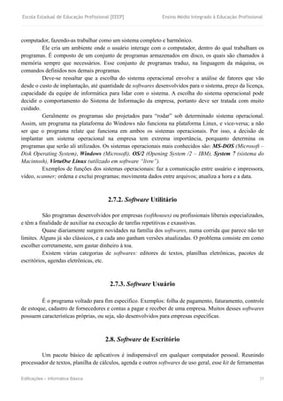 Escola Estadual de Educação Profissional [EEEP] Ensino Médio Integrado à Educação Profissional
Edificações – Informática Básica 25
computador, fazendo-as trabalhar como um sistema completo e harmônico.
Ele cria um ambiente onde o usuário interage com o computador, dentro do qual trabalham os
programas. É composto de um conjunto de programas armazenados em disco, os quais são chamados à
memória sempre que necessários. Esse conjunto de programas traduz, na linguagem da máquina, os
comandos definidos nos demais programas.
Deve-se ressaltar que a escolha do sistema operacional envolve a análise de fatores que vão
desde o custo de implantação, até quantidade de softwares desenvolvidos para o sistema, preço da licença,
capacidade da equipe de informática para lidar com o sistema. A escolha do sistema operacional pode
decidir o comportamento do Sistema de Informação da empresa, portanto deve ser tratada com muito
cuidado.
Geralmente os programas são projetados para “rodar” sob determinado sistema operacional.
Assim, um programa na plataforma do Windows não funciona na plataforma Linux, e vice-versa; a não
ser que o programa relate que funciona em ambos os sistemas operacionais. Por isso, a decisão de
implantar um sistema operacional na empresa tem extrema importância, porquanto determina os
programas que serão ali utilizados. Os sistemas operacionais mais conhecidos são: MS-DOS (Microsoft –
Disk Operating System), Windows (Microsoft), OS/2 (Opening System /2 – IBM), System 7 (sistema do
Macintosh), VirtuOse Linux (utilizado em software “livre”).
Exemplos de funções dos sistemas operacionais: faz a comunicação entre usuário e impressora,
vídeo, scanner; ordena e exclui programas; movimenta dados entre arquivos; atualiza a hora e a data.
2.7.2. Software Utilitário
São programas desenvolvidos por empresas (softhouses) ou profissionais liberais especializados,
e têm a finalidade de auxiliar na execução de tarefas repetitivas e exaustivas.
Quase diariamente surgem novidades na família dos softwares, numa corrida que parece não ter
limites. Alguns já são clássicos, e a cada ano ganham versões atualizadas. O problema consiste em como
escolher corretamente, sem gastar dinheiro à toa.
Existem várias categorias de softwares: editores de textos, planilhas eletrônicas, pacotes de
escritórios, agendas eletrônicas, etc.
2.7.3. Software Usuário
É o programa voltado para fim específico. Exemplos: folha de pagamento, faturamento, controle
de estoque, cadastro de fornecedores e contas a pagar e receber de uma empresa. Muitos desses softwares
possuem características próprias, ou seja, são desenvolvidos para empresas específicas.
2.8. Software de Escritório
Um pacote básico de aplicativos é indispensável em qualquer computador pessoal. Reunindo
processador de textos, planilha de cálculos, agenda e outros softwares de uso geral, esse kit de ferramentas
 