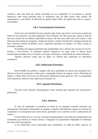 Escola Estadual de Educação Profissional [EEEP] Ensino Médio Integrado à Educação Profissional
Edificações – Informática Básica 26
constitui a base para parte das tarefas executadas em um computador. Se no passado os pacotes
disponíveis eram muito parecidos entre si, atualmente cada um deles possui estilo próprio. Do
superpoderoso e caro Office, da Microsoft ao gratuito Open Office, há opções para todos os gostos e
necessidades.
2.8.1. Gerenciamento Financeiro
Existe coisa mais entediante do que controlar cada centavo que entra e sai da conta-corrente dos
fundos de investimentos e de outras aplicações? Provavelmente não. Mas quem quer chegar ao final do
mês com controle do seu dinheiro depositado no banco, não tem outra saída, bem como manter a vida
financeira sob controle por programas, chegam até mesmo a simular investimentos e planejar aquisição de
bens. Oferecem também facilidades como a impressão automática de cheques, em folhas avulsas ou
formulário contínuo.
Os produtos da categoria ganharam mais popularidade com o advento dos serviços de internet-
banking e home-banking. As principais soluções disponíveis em quase todos os bancos fazem
comunicação automática com os sistemas on-line para recebimento e consolidação de extratos bancários.
Algumas oferecem, ainda, base de dados via internet para atualização de indicadores
econômicos.
2.8.2. Editoração Eletrônica
Quem trabalha com gráficos e imagens sabe que a quantidade de recursos dos programas faz a
diferença na hora de transportar as idéias para o computador. Editores de imagens, como o Photoshop, da
Adobe, e o Photo Paint 9, da Corel, são ferramentas indispensáveis para quem faz “arte” no computador,
como logomarca, cartão de visita, figuras para ilustração, etc.
2.8.3. Agendas Eletrônicas
Útil para evitar situações constrangedores, muito utilizada para organizar sua vida pessoal e
profissional.
2.8.4. Antivírus
O vírus de computador se manifesta na forma de um programa contendo instruções que
desorganizam informações armazenadas na máquina, ocupando indevidamente espaços de memória do
computador e se autocopiando para outros discos, geralmente sem o controle ou sem o conhecimento do
usuário.
É bom lembrar que os vírus não se formam espontaneamente; são criados por programadores de
computador, que utilizam as mesmas técnicas e linguagens de programação empregadas na elaboração
dos outros tipos de programas.
A sua transmissão ocorre basicamente pela transferência ou cópia de dados, arquivos ou
 