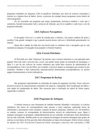 Escola Estadual de Educação Profissional [EEEP] Ensino Médio Integrado à Educação Profissional
Edificações – Informática Básica 27
programas instalados em disquetes, CDs ou pendrives infectados, por meio de modems conectados à
internet ou a alguma base de dados. Assim, o processo de contágio desses programas ocorre dentro de
outros programas.
Ao ser executado um programa que esteja contaminado, executa-se também o vírus que o
contamina, fazendo desencadear todo o processo de infecção, que irá se espalhar a cada troca e uso do
programa infectado.
2.8.5. Softwares Navegadores
O navegador (browser) é a porta de entrada para a internet, e há muitos modelos de porta a
escolher. Uma grande vantagem é que a grande maioria desses softwares é distribuída gratuitamente via
internet.
Quem não é adepto da onda dos downloads pode se contentar com o navegador que já vem
instalado na máquina. O navegador mais popular é o Internet Explorer.
2.8.6. Correio Eletrônico
A Web pode ser o lado “charmoso” da internet, mas o correiro eletrônico é a sua aplicação mais
popular. Para tirar todo o proveito dos e-mails sem perder muito tempo na montanha de mensagens, o
ideal é o uso de um software de correio eletrônico que tenha bons recursos de administração de
correspondência. Com o uso de filtros, por exemplo, é possível separar as mensagens por assunto ou por
remetente. Também é fácil redirecionar automaticamente determinadas correspondências, ou mesmo
apagar instataneamente os textos indesejáveis.
2.8.7. Programas de Backup
São programas especializados na realização de cópias de segurança (backup). Esses softwares
possuem recursos de armazenamento automático de arquivos, criptografia, fácil recuperação de dados e
com opção de compactação de dados. São essenciais para a realização de cópias de forma segura,
organizada e confiável.
2.8.8. Programas de Antispam
A internet tornou-se uma ferramenta de trabalho bastante difundida e necessária; os correios
eletrônicos são fontes de correspondência entre pessoas e entre empresas, agilizando trocas de
informações e documentos como contratos, cotações de preços, propostas, relatórios, etc. Tal benefício,
no entanto, costuma vir acompanhado de aborrecimentos, através do conhecimento spam. Spam é
qualquer mensagem ou postagem, independentemente de seu conteúdo, enviada para vários destinatários
sem ter sido solicitada. Também pode ser um conjunto de postagens da mesma mensagem para grupos de
notícias ou servidores de lista que não estão relacionados ao tópico da mensagem. Outros termos comuns
na internet são UCE (Unsolicited Commercial Email, memsagens comerciais não solicitadas) e UBE
 