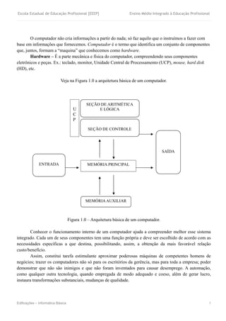Escola Estadual de Educação Profissional [EEEP] Ensino Médio Integrado à Educação Profissional
Edificações – Informática Básica 3
O computador não cria informações a partir do nada; só faz aquilo que o instruímos a fazer com
base em informações que fornecemos. Computador é o termo que identifica um conjunto de componentes
que, juntos, formam a “maquina” que conhecemos como hardware.
Hardware – É a parte mecânica e física do computador, compreendendo seus componentes
eletrônicos e peças. Ex.: teclado, monitor, Unidade Central de Processamento (UCP), mouse, hard disk
(HD), etc.
Veja na Figura 1.0 a arquitetura básica de um computador.
Figura 1.0 – Arquitetura básica de um computador.
Conhecer o funcionamento interno de um computador ajuda a compreender melhor esse sistema
integrado. Cada um de seus componentes tem uma função própria e deve ser escolhido de acordo com as
necessidades específicas a que destina, possibilitando, assim, a obtenção da mais favorável relação
custo/benefício.
Assim, constitui tarefa estimulante aproximar poderosas máquinas de competentes homens de
negócios; trazer os computadores não só para os escritórios da gerência, mas para toda a empresa; poder
demonstrar que não são inimigos e que não foram inventados para causar desemprego. A automação,
como qualquer outra tecnologia, quando empregada de modo adequado e coeso, além de gerar lucro,
instaura transformações substanciais, mudanças de qualidade.
SAÍDA
SEÇÃO DE CONTROLE
SEÇÃO DE ARITMÉTICA
E LÓGICA
MEMÓRIA PRINCIPAL
MEMÓRIAAUXILIAR
U
C
P
ENTRADA
 