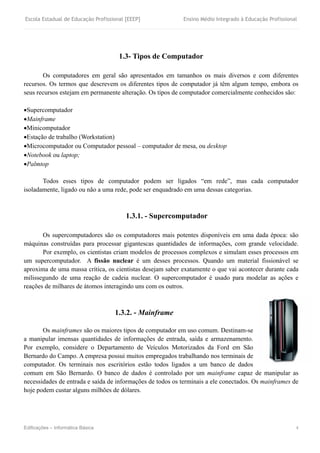 Escola Estadual de Educação Profissional [EEEP] Ensino Médio Integrado à Educação Profissional
Edificações – Informática Básica 4
1.3- Tipos de Computador
Os computadores em geral são apresentados em tamanhos os mais diversos e com diferentes
recursos. Os termos que descrevem os diferentes tipos de computador já têm algum tempo, embora os
seus recursos estejam em permanente alteração. Os tipos de computador comercialmente conhecidos são:
Supercomputador
Mainframe
Minicomputador
Estação de trabalho (Workstation)
Microcomputador ou Computador pessoal – computador de mesa, ou desktop
Notebook ou laptop;
Palmtop
Todos esses tipos de computador podem ser ligados “em rede”, mas cada computador
isoladamente, ligado ou não a uma rede, pode ser enquadrado em uma dessas categorias.
1.3.1. - Supercomputador
Os supercomputadores são os computadores mais potentes disponíveis em uma dada época: são
máquinas construídas para processar gigantescas quantidades de informações, com grande velocidade.
Por exemplo, os cientistas criam modelos de processos complexos e simulam esses processos em
um supercomputador. A fissão nuclear é um desses processos. Quando um material fissionável se
aproxima de uma massa crítica, os cientistas desejam saber exatamente o que vai acontecer durante cada
milissegundo de uma reação de cadeia nuclear. O supercomputador é usado para modelar as ações e
reações de milhares de átomos interagindo uns com os outros.
1.3.2. - Mainframe
Os mainframes são os maiores tipos de computador em uso comum. Destinam-se
a manipular imensas quantidades de informações de entrada, saída e armazenamento.
Por exemplo, considere o Departamento de Veículos Motorizados da Ford em São
Bernardo do Campo. A empresa possui muitos empregados trabalhando nos terminais de
computador. Os terminais nos escritórios estão todos ligados a um banco de dados
comum em São Bernardo. O banco de dados é controlado por um mainframe capaz de manipular as
necessidades de entrada e saída de informações de todos os terminais a ele conectados. Os mainframes de
hoje podem custar alguns milhões de dólares.
 