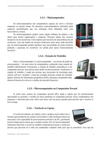 Escola Estadual de Educação Profissional [EEEP] Ensino Médio Integrado à Educação Profissional
Edificações – Informática Básica 5
1.3.3. - Minicomputador
Os minicomputadores são computadores capazes de servir a diversas
máquinas ao mesmo tempo. Os primeiros minicomputadores utilizados pelas
empresas possibilitaram que sua utilização fosse difundida entre seus
funcionários e setores.
Os minicomputadores podem custar alguns milhares de dólares e são
ideais para muitas organizações e empresas. Possuem alguns dos recursos
desejáveis de um mainframe. Uma empresa que necessite de uma potência de um
mainframe, mas não dispõe de recursos financeiros para tanto, pode descobrir
que um minicomputador poderá satisfazer suas necessidades de modo razoável,
podendo a aquisição do mainframe ser adiada para época financeiramente
favorável.
1.3.4. - Estação de Trabalho
Entre o minicomputador e o microcomputador – em termos de poder de
processamento – há uma classe de computadores conhecida como estação de
trabalho (Workstation). Fisicamente, a estação de trabalho assemelha-se a um
computador pessoal, mas possui maior poder de processamento. Geralmente, a
estação de trabalho é usada por pessoas que necessitam de tecnologia para
utilizar softwares “pesados”, como por exemplo Autocad, criação de conteúdo
digital, sistemas de informações geográficas (GIS), animação computadorizada,
desenvolvimento de softwares e análise do mercado financeiro.
1.3.5. - Microcomputador ou Computador Pessoal
O estilo mais comum de computador pessoal (PC) ainda é aquele que foi primeiramente
apresentado ao mercado: o modelo de mesa (desktop) ou computador pessoal. Esses computadores são
pequenos o suficiente para estar sobre uma mesa, mas um pouco grandes para permitir que o usuário os
leve consigo.
1.3.6. – Notebook ou Laptop
O notebook (caderno, em inglês), como o próprio nome indica tem o
formato aproximado de um caderno universitário e cabe facilmente dentro de
uma pasta. Com capacidade do processamento próxima à do PC, geralmente
possui teclado pouco menor que o modelo comum. Por ser microcomputador
totalmente funcional, o notebook, também conhecido por laptop, é usado por
pessoas que precisam ter à mão um computador completo onde quer que se encontrem. Esse tipo de
 