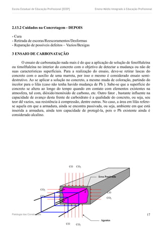 Escola Estadual de Educação Profissional [EEEP] Ensino Médio Integrado à Educação Profissional
2.13.2 Cuidados na Concretagem - DEPOIS
- Cura
- Retirada de escoras/Reescoramentos/Desformas
- Reparação de possíveis defeitos – Vazios/Bexigas
3 ENSAIO DE CARBONATAÇÃO
O ensaio de carbonatação nada mais é do que a aplicação de solução de fenolftaleína
ou timolftaleína no interior do concreto com o objetivo de detectar a mudança ou não de
suas características superficiais. Para a realização do ensaio, deve-se retirar lascas do
concreto com o auxilio de uma marreta, por isso o mesmo é considerado ensaio semi-
destrutivo. Ao se aplicar a solução no concreto, a mesmo muda de coloração, partindo do
incolor para o lilás (caso não tenha havido mudança de Ph ). Sabe-se que a superfície do
concreto se altera ao longo do tempo quando em contato com elementos existentes na
atmosfera, tal com, dióxido/monóxido de carbono, etc. Outro fator , bastante influente na
capacidade de avanço desta frente de carboidrato é a qualidade do concreto, ou seja, seu
teor dd vazios, sua resistência à compressão, dentre outras. No caso, a área em lilás refere-
se aquela em que a armadura, ainda se encontra passivada, ou seja, ambiente em que está
inserida a armadura, ainda tem capacidade de protegê-la, pois o Ph existente ainda é
considerado alcalino.
Patologia das Construções
CO2
CO
CO
CO2
CO2
CO
CO2
CO
Agentes
A i
Área Passivada
17
 