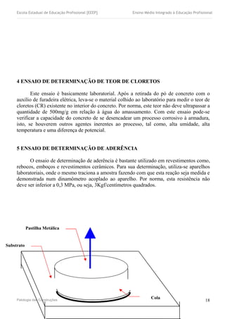 Escola Estadual de Educação Profissional [EEEP] Ensino Médio Integrado à Educação Profissional
4 ENSAIO DE DETERMINAÇÃO DE TEOR DE CLORETOS
Este ensaio é basicamente laboratorial. Após a retirada do pó de concreto com o
auxílio de furadeira elétrica, leva-se o material colhido ao laboratório para medir o teor de
cloretos (CR) existente no interior do concreto. Por norma, este teor não deve ultrapassar a
quantidade de 500mg/g em relação à água do amassamento. Com este ensaio pode-se
verificar a capacidade do concreto de se desencadear um processo corrosivo à armadura,
isto, se houverem outros agentes inerentes ao processo, tal como, alta umidade, alta
temperatura e uma diferença de potencial.
5 ENSAIO DE DETERMINAÇÃO DE ADERÊNCIA
O ensaio de determinação de aderência é bastante utilizado em revestimentos como,
rebocos, emboços e revestimentos cerâmicos. Para sua determinação, utiliza-se aparelhos
laboratoriais, onde o mesmo traciona a amostra fazendo com que esta reação seja medida e
demonstrada num dinamômetro acoplado ao aparelho. Por norma, esta resistência não
deve ser inferior a 0,3 MPa, ou seja, 3Kgf/centímetros quadrados.
Patologia das Construções 18
Substrato
Pastilha Metálica
Cola
 