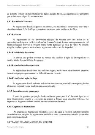 Escola Estadual de Educação Profissional [EEEP] Ensino Médio Integrado à Educação Profissional
de cimento tornam-se mais trabalháveis pela a adição de cal. As argamassas de cal retém
por mais tempo a água de amassamento.
6.3.2 Resistência Mecânica
As argamassas de cal são poucos resistentes, sua resistência compressão aos vinte e
oito dias varia de 0,2 a 0,6 Mpa podendo se tomar um valor médio de 0,4 Mpa.
6.3.3 Retração
As argamassas de cal apresentam redução de volume que será maior se as
porcentagens de água e cal forem elevadas. A ocorrência de fissura nas argamassas de cal
recém-colocadas é devido a secagem muito rápda pela ação do sol e do vento. As fissuras
surgirão também quando a retração da argamassa endurecida for impedida.
6.3.4 Estabilidade de volume
Os efeitos que podem ocorrer no reboco são devidos à ação do intemperismo o
devido à falta de estabilidade de volume.
6.3.5 Resistência ao intemperismo
As argamassas de cal aérea não resistem à água, por isso nos revestimentos externos
deve-se empregar argamassas e cal hidráulica ou de cimento.
6.3.6 Resistência à ação do fogo
As argamassas de cal resistem a elevadas temperaturas, servindo como proteção dos
elementos construtivos de madeira, aço, concreto, etc.
6. 3.7 Revestimento de gesso puro
A pasta de gesso na proporção de dez quilos de gesso para 6 a 7 litros de água serve
para revestimento interno a execução de placas e blocos para divisões 9nternas. As
argamassas de gesso também servem para revestimentos internos.
6.3.8 Argamassas hidráulicas
As argamassas hidráulicas resistem à ação da água e resistem satisfatoriamente
quando imersas na água. As argamassas hidráulicas mais comuns entre nós são preparadas
com cimento portland.
6.4 TRAÇOS DE ARGAMASSAS EM VOLUME
Patologia das Construções 31
 