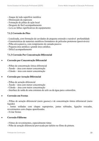 Escola Estadual de Educação Profissional [EEEP] Ensino Médio Integrado à Educação Profissional
- Ataque de toda superfície metálica
- Diminuição da espessura
- Formação de pilhas de ação local
- Desgaste de fácil acompanhamento
- Leva as falhas significativas do equipamento
7.1.2 Corrosão do Pites
- Localizada, com formação de cavidades de pequena extensão e razoável profundidade
- Características de materiais metálicos formadores de películas protetoras (passiváveis)
- Pilha ativa-passiva, com rompimento de camada passiva
- Pequena área anódica e grande área catódica.
- Difícil acompanhamento
7.1.3 Corrosão Por Concentração Diferencial
 Corrosão por Concentração Diferencial
- Pilhas de concentração iônica diferencial
- Ânodo – área com menor concentração
- Cátodo – área com maior concentração
 Corrosão por Aeração Diferencial
- Pilhas de aeração diferencial
- Ânodo – área com menor concentração
- Cátodo – área com maior concentração
- Interface de saída de uma estrutura do solo ou da água para a atmosfera.
 Corrosão em Frestas
- Pilhas de aeração diferencial (meio gasoso) e de concentração iônica diferencial (meio
líquido)
- Juntas soldadas com chapas superpostas, juntas rebitadas, ligações roscadas,
revestimentos com chapas aparafusadas.
- Evitar frestas
 Corrosão Filiforme
- Filmes de revestimentos, especialmente tintas
- Pilha de aeração diferencial provocada por defeito no filme de pintura.
Patologia das Construções 33
 