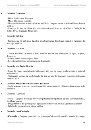 Escola Estadual de Educação Profissional [EEEP] Ensino Médio Integrado à Educação Profissional
 Corrosão Galvânica
- Pilhas de eletrodos diferentes
- Maior ddp, maior corrosão.
- Menor relação entre a área catódica e anódica – Desgaste menor e mais uniforme da área
anódica.
- Presença de íons metálicos (de materiais mais catódicos) no eletrólito – Oxidação do
metal, devido à redução destes íons.
 Corrosão Seletiva
- Formação de par galvânico devido a grande diferença de nobreza entre dois elementos de
uma liga metálica
 Corrosão Grafítica
- Ferros fundidos cinzentos e ferro nodular, usados em tubulações de água, esgotos,
drenagem.
- Grafite é mais catódico que o ferro
- Revestimento interno com argamassa de cimento
 Corrosão por Dezincificação
- Ligas de zinco, especialmente latões com alto teor de zinco, sendo o zinco o material
mais anódico.
- Tratamento térmico de solubilização da liga, ou uso de ligas com elementos inibidores
como As e Sb
 Corrosão Associada ao Escoamento de Fluidos
- Aceleração dos processos corrosivos devido a associação do efeito mecânico com a ação
corrosiva
 Corrosão – Aerosão
-Erosão – Desgaste mecânico provocado pela abrasão superficial de uma substância sólida,
líquida ou gasosa.
- Desgaste maior do que se apenas o processo corrosivo ou erosivo agisse isoladamente
- Tubulação, permutadores, pás de turbina.
 Corrosão com Cavitação
- Cavitação – Desgaste provocado em uma superfície metálica devido a ondas de choque
Patologia das Construções 34
 