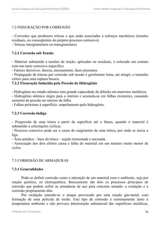 Escola Estadual de Educação Profissional [EEEP] Ensino Médio Integrado à Educação Profissional
7.2 FISSURAÇÃO POR CORROSÃO
- Corrosões que produzem trincas e que estão associadas a esforços mecânicos (tensões
residuais, ou conseqüentes do próprio processo corrosivo).
- Trincas intergranulares ou transgranulares
7.2.1 Corrosão sob Tensão
- Material submetido a tensões de tração, aplicadas ou residuais, é colocado em contato
com um meio corrosivo específico.
- Fatores decisivos: dureza, encruamento, fases presentes.
- Propagação de trincas por corrosão sob tensão é geralmente lenta, até atingir, o tamanho
crítico para uma ruptura brusca.
7.2.2 Fissuração Induzida pela Pressão de Hidrogênio
- Hidrogênio no estado atômico tem grande capacidade de difusão em materiais metálicos.
- Hidrogênio atômico migra para o interior e acumula-se em falhas existentes, causando
aumento de pressão no interior da falha.
- Falhas próximas à superfície: empolamento pelo hidrogênio.
7.2.3 Corrosão-fadiga
- Progressão de uma trinca a partir da superfície até a fatura, quando o material é
submetido a solicitações cíclicas.
- Processo corrosivo pode ser a causa do surgimento de uma trinca, por onde se inicia a
liga.
- Área anódica – base da trinca – região tensionada e encruada.
- Associação dos dois efeitos causa e falha do material em um número muito menor de
ciclos.
7.3 CORROSÃO DE ARMADURAS
7.3.1 Generalidades
Pode-se definir corrosão como a interação de um material com o ambiente, seja por
reação química, ou eletroquímica. Basicamente são dois os processos principais de
corrosão que podem sofrer as armaduras de aço para concreto armado: a oxidação e a
corrosão propriamente dita.
Por oxidação entende-se o ataque provocado por uma reação gás-metal, com
formação de uma película de óxido. Este tipo de corrosão é extremamente lento à
temperatura ambiente e não provoca deterioração substancial das superfícies metálicas,
Patologia das Construções 36
 