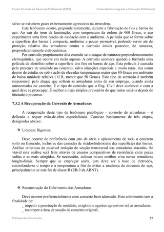 Escola Estadual de Educação Profissional [EEEP] Ensino Médio Integrado à Educação Profissional
salvo se existirem gases extremamente agressivos na atmosfera.
Este fenômeno ocorre, preponderantemente, durante a fabricação de fios e barras de
aço. Ao sair do trem de laminação, com temperatura da ordem de 900 Graus, o aço
experimenta uma forte reação de oxidação com o ambiente. A película que se forma sobre
a superfície das barras é compacta, uniforme e pouco permeável, podendo servir até de
proteção relativa das armaduras contra a corrosão úmida posterior, de natureza,
preponderantemente eletroquímica.
Por corrosão propriamente dita entende-se o ataque de natureza preponderantemente
eletroquímica, que ocorre em meio aquoso. A corrosão acontece quando é formada uma
película de eletrólito sobre a superfície dos fios ou barras de aço. Esta película é causada
pela presença de umidade no concreto, salvo situações especiais e muito raras, tais como
dentro de estufas ou sob a ação de elevadas temperaturas maior que 80 Graus em ambiente
de baixa umidade relativa ( U.R. menor que 50 Graus). Este tipo de corrosão é também
responsável pelo ataque que sofrem as armaduras antes de seu emprego, quando ainda
armazenadas no canteiro. É o tipo de corrosão que o Eng. Civil deve conhecer e com a
qual deve se preocupar. É melhor e mais simples preveni-la do que tentar saná-la depois de
iniciado o processo.
7.3.2 A Recuperação da Corrosão de Armaduras
A recuperação deste tipo de fenômeno patológico – corrosão de armaduras – é
delicada e requer mão-de-obra especializada. Consiste basicamente de três etapas,
designadas abaixo:
 Limpeza Rigorosa
Deve ocorrer de preferência com jato de areia e apicoamento de todo o concreto
solto ou fissurado, inclusive das camadas de óxidos/hidróxidos das superfícies das barras.
Análise criteriosa da possível redução de secção transversal das armaduras atacadas. Se
viável esta análise será feita através de ensaios comparativos de resistência entre peças
sadias e as mais atingidas. Se necessário, colocar novos estribos e/ou novas armaduras
longitudinais. Sempre que se empregar solda, esta deve ser á base de eletrodos,
controlando-se o tempo e a temperatura a fim de evitar a mudança da estrutura do aço,
principalmente se este for de classe B (EB-3 da ABNT).
 Reconstrução do Cobrimento das Armaduras
Deve ocorrer preferencialmente com concreto bem adensado. Este cobrimento tem a
finalidade de:
_ impedir a penetração de umidade, oxigênio e agentes agressivos até as armaduras;
_ recompor a área de secção de concreto original;
Patologia das Construções 37
 