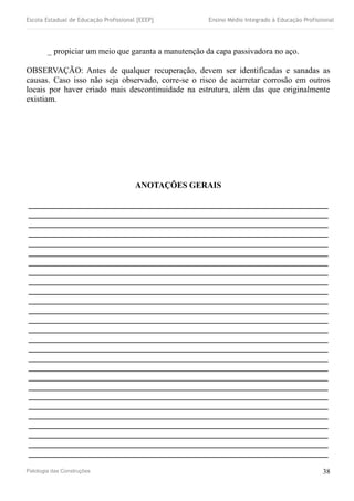 Escola Estadual de Educação Profissional [EEEP] Ensino Médio Integrado à Educação Profissional
_ propiciar um meio que garanta a manutenção da capa passivadora no aço.
OBSERVAÇÃO: Antes de qualquer recuperação, devem ser identificadas e sanadas as
causas. Caso isso não seja observado, corre-se o risco de acarretar corrosão em outros
locais por haver criado mais descontinuidade na estrutura, além das que originalmente
existiam.
ANOTAÇÕES GERAIS
________________________________________________________________________
________________________________________________________________________
________________________________________________________________________
________________________________________________________________________
________________________________________________________________________
________________________________________________________________________
________________________________________________________________________
________________________________________________________________________
________________________________________________________________________
________________________________________________________________________
________________________________________________________________________
________________________________________________________________________
________________________________________________________________________
________________________________________________________________________
________________________________________________________________________
________________________________________________________________________
________________________________________________________________________
________________________________________________________________________
________________________________________________________________________
________________________________________________________________________
________________________________________________________________________
________________________________________________________________________
________________________________________________________________________
________________________________________________________________________
________________________________________________________________________
________________________________________________________________________
________________________________________________________________________
Patologia das Construções 38
 