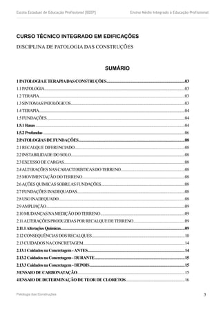 Escola Estadual de Educação Profissional [EEEP] Ensino Médio Integrado à Educação Profissional
CURSO TÉCNICO INTEGRADO EM EDIFICAÇÕES
DISCIPLINA DE PATOLOGIA DAS CONSTRUÇÕES
SUMÁRIO
1PATOLOGIAETERAPIADASCONSTRUÇÕES......................................................................03
1.1PATOLOGIA.............................................................................................................................03
1.2TERAPIA..................................................................................................................................03
1.3SINTOMASPATOLÓGICOS......................................................................................................03
1.4TERAPIA..................................................................................................................................04
1.5FUNDAÇÕES............................................................................................................................04
1.5.1Rasas .....................................................................................................................................04
1.5.2Profundas ..............................................................................................................................06
2PATOLOGIASDEFUNDAÇÕES...............................................................................................08
2.1RECALQUEDIFERENCIADO..................................................................................................08
2.2INSTABILIDADEDOSOLO......................................................................................................08
2.3EXCESSODECARGAS............................................................................................................08
2.4ALTERAÇÕESNASCARACTERISTICASDOTERRENO.........................................................08
2.5MOVIMENTAÇÃODOTERRENO............................................................................................08
2.6AÇÕESQUIMICASSOBREASFUNDAÇÕES...........................................................................08
2.7FUNDAÇÕESINADEQUADAS................................................................................................08
2.8USOINADEQUADO.................................................................................................................08
2.9AMPLIAÇÃO............................................................................................................................09
2.10MUDANÇASNAMEDIÇÃODOTERRENO...........................................................................09
2.11ALTERAÇÕESPRODUZIDASPORRECALQUEDETERRENO..............................................09
2.11.1AlteraçõesQuímicas...............................................................................................................09
2.12CONSEQUÊNCIASDOSRECALQUES...................................................................................10
2.13CUIDADOSNACONCRETAGEM...........................................................................................14
2.13.1CuidadosnaConcretagem-ANTES.......................................................................................14
2.13.2CuidadosnaConcretagem-DURANTE................................................................................15
2.13.3CuidadosnaConcretagem-DEPOIS.....................................................................................15
3ENSAIODECARBONATAÇÃO................................................................................................15
4ENSAIODEDETERMINAÇÃODETEORDECLORETOS.....................................................16
Patologia das Construções 3
 