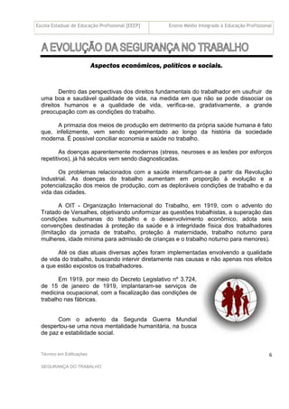 Escola Estadual de Educação Profissional [EEEP] Ensino Médio Integrado à Educação Profissional
Técnico em Edificações
SEGURANÇA DO TRABALHO
6
Aspectos econômicos, políticos e sociais.
Dentro das perspectivas dos direitos fundamentais do trabalhador em usufruir de
uma boa e saudável qualidade de vida, na medida em que não se pode dissociar os
direitos humanos e a qualidade de vida, verifica-se, gradativamente, a grande
preocupação com as condições do trabalho.
A primazia dos meios de produção em detrimento da própria saúde humana é fato
que, infelizmente, vem sendo experimentado ao longo da história da sociedade
moderna. É possível conciliar economia e saúde no trabalho.
As doenças aparentemente modernas (stress, neuroses e as lesões por esforços
repetitivos), já há séculos vem sendo diagnosticadas.
Os problemas relacionados com a saúde intensificam-se a partir da Revolução
Industrial. As doenças do trabalho aumentam em proporção à evolução e a
potencialização dos meios de produção, com as deploráveis condições de trabalho e da
vida das cidades.
A OIT - Organização Internacional do Trabalho, em 1919, com o advento do
Tratado de Versalhes, objetivando uniformizar as questões trabalhistas, a superação das
condições subumanas do trabalho e o desenvolvimento econômico, adota seis
convenções destinadas à proteção da saúde e à integridade física dos trabalhadores
(limitação da jornada de trabalho, proteção à maternidade, trabalho noturno para
mulheres, idade mínima para admissão de crianças e o trabalho noturno para menores).
Até os dias atuais diversas ações foram implementadas envolvendo a qualidade
de vida do trabalho, buscando intervir diretamente nas causas e não apenas nos efeitos
a que estão expostos os trabalhadores.
Em 1919, por meio do Decreto Legislativo nº 3.724,
de 15 de janeiro de 1919, implantaram-se serviços de
medicina ocupacional, com a fiscalização das condições de
trabalho nas fábricas.
Com o advento da Segunda Guerra Mundial
despertou-se uma nova mentalidade humanitária, na busca
de paz e estabilidade social.
 