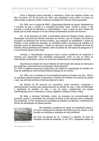 Escola Estadual de Educação Profissional [EEEP] Ensino Médio Integrado à Educação Profissional
Técnico em Edificações
SEGURANÇA DO TRABALHO
7
Finda a Segunda Guerra Mundial, é assinada a Carta das Nações Unidas, em
São Francisco, em 26 de junho de 1945, que estabelece nova ordem na busca da
preservação, progresso social e melhores condições de vida das futuras gerações.
Em 1948, com a criação da OMS - Organização Mundial da Saúde, estabelece-se
o conceito de que a “saúde é o completo bem-estar físico, mental e social, e não
somente a ausência de afecções ou enfermidades” e que “o gozo do grau máximo de
saúde que se pode alcançar é um dos direitos fundamentais de todo ser humano..”
Em 10 de dezembro de 1948, a Assembléia Geral das Nações Unidas, aprova a
Declaração Universal dos Direitos Humanos do Homem, que se constitui uma fonte de
princípios na aplicação das normas jurídicas, que assegura ao trabalhador o direito ao
trabalho, à livre escolha de emprego, as condições justas e favoráveis de trabalho e à
proteção contra ao desemprego; o direito ao repouso e ao lazer, limitação de horas de
trabalho, férias periódicas remuneradas, além de padrão de vida capaz de assegurar a si
e a sua família saúde e bem-estar.
Contudo, a reconstrução pós-guerra induz a sérios problemas de acidentes e
doenças que repercutem nas atividades empresariais, tanto no que se refere às
indenizações acidentárias, quanto ao custo pelo afastamento de empregados doentes.
Impunha-se a criação de novos métodos de intervenção das causas de doenças e
dos acidentes, recorrendo-se à participação interprofissional.
Em 1949, a Inglaterra pesquisa a ergonomia, que objetiva a organização do trabalho em
vista da realidade do meio ambiente laboral adequar-se ao homem.
Em 1952, com a fundação da Comunidade Européia do Carvão e do Aço - CECA,
as questões voltaram-separa a segurança e medicina do trabalho nos setores de carvão
e aço, que até hoje estimula e financia projetos no setor.
Na década de 60 inicia-se um movimento social renovado, revigorado e
redimensionado marcado pelo questionamento do sentido da vida, o valor da liberdade,
o significado do trabalho na vida, o uso do corpo, notadamente nos países
industrializados como a Alemanha, França, Inglaterra, Estados Unidos e Itália.
Na Itália, a empresa Farmitália, iniciou um processo de conscientização dos
operários quanto à nocividade dos produtos químicos e dos técnicos para a detecção
dos problemas. A FIAT reorganiza as condições de trabalho nas fábricas, modificando as
formas de participação da classe operária.
Na realidade o problema da saúde do trabalhador passa a
ser outra, desloca-se da atenção dos efeitos para as causas, o que
envolve as condições e questões do meio ambiente.
No início da década de 70, o Brasil é o detentor do título de
campeão mundial de acidentes. E, em 1977, o legislador dedica no
 