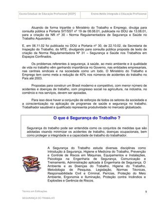 Escola Estadual de Educação Profissional [EEEP] Ensino Médio Integrado à Educação Profissional
Técnico em Edificações
SEGURANÇA DO TRABALHO
9
Atuando de forma tripartite o Ministério do Trabalho e Emprego, divulga para
consulta pública a Portaria SIT/SST nº 19 de 08.08.01, publicada no DOU de 13.08.01,
para a criação da NR nº 30 - Norma Regulamentadora de Segurança e Saúde no
Trabalho Aquaviário.
E, em 06.11.02 foi publicada no DOU a Portaria nº 30, de 22.10.02, da Secretaria de
Inspeção do Trabalho, do MTE, divulgando para consulta pública proposta de texto de
criação da Norma Regulamentadora Nº 31 – Segurança e Saúde nos Trabalhos em
Espaços Confinados.
Os problemas referentes à segurança, à saúde, ao meio ambiente e à qualidade
de vida no trabalho vêm ganhando importância no Governo, nas entidades empresariais,
nas centrais sindicais e na sociedade como um todo. O Ministério do Trabalho e
Emprego tem como meta a redução de 40% nos números de acidentes do trabalho no
País até 2003.
Propostas para construir um Brasil moderno e competitivo, com menor número de
acidentes e doenças de trabalho, com progresso social na agricultura, na indústria, no
comércio e nos serviços, devem ser apoiadas.
Para isso deve haver a conjunção de esforços de todos os setores da sociedade e
a conscientização na aplicação de programas de saúde e segurança no trabalho.
Trabalhador saudável e qualificado representa produtividade no mercado globalizado.
O que é Segurança do Trabalho ?
Segurança do trabalho pode ser entendida como os conjuntos de medidas que são
adotadas visando minimizar os acidentes de trabalho, doenças ocupacionais, bem
como proteger a integridade e a capacidade de trabalho do trabalhador.
A Segurança do Trabalho estuda diversas disciplinas como
Introdução à Segurança, Higiene e Medicina do Trabalho, Prevenção
e Controle de Riscos em Máquinas, Equipamentos e Instalações,
Psicologia na Engenharia de Segurança, Comunicação e
Treinamento, Administração aplicada à Engenharia de Segurança, O
Ambiente e as Doenças do Trabalho, Higiene do Trabalho,
Metodologia de Pesquisa, Legislação, Normas Técnicas,
Responsabilidade Civil e Criminal, Perícias, Proteção do Meio
Ambiente, Ergonomia e Iluminação, Proteção contra Incêndios e
Explosões e Gerência de Riscos.
 