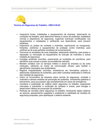 Escola Estadual de Educação Profissional [EEEP] Ensino Médio Integrado à Educação Profissional
Técnico em Edificações
SEGURANÇA DO TRABALHO
13
Técnico em Segurança do Trabalho - CBO 0-39.45
• Inspeciona locais, instalações e equipamentos da empresa, observando as
condições de trabalho, para determinar fatores e riscos de acidentes; estabelece
normas e dispositivos de segurança, sugerindo eventuais modificações nos
equipamentos e instalações e verificando sua observância, para prevenir
acidentes;
• Inspeciona os postos de combate a incêndios, examinando as mangueiras,
hidrantes, extintores e equipamentos de proteção contra incêndios, para
certificar-se de suas perfeitas condições de funcionamento;
• Comunica os resultados de suas inspeções, elaborando relatórios, para propor a
reparação ou renovação do equipamento de extinção de incêndios e outras
medidas de segurança;
• Investiga acidentes ocorridos, examinando as condições da ocorrência, para
identificar suas causas e propor as providências cabíveis;
• Mantém contatos com os serviços médico e social da empresa ou de outra
instituição, utilizando os meios de comunicação oficiais, para facilitar o
atendimento necessário aos acidentados;
• Registra irregularidades ocorridas, anotando-as em formulários próprios e
elaborando estatísticas de acidentes, para obter subsídios destinados à melhoria
das medidas de segurança;
• Instrui os funcionários da empresa sobre normas de segurança, combate a
incêndios e demais medidas de prevenção de acidentes, ministrando palestras e
treinamento, para que possam agir acertadamente em casos de emergência;
• Coordena a publicação de matéria sobre segurança no trabalho, preparando
instruções e orientando a confecção de cartazes e avisos, para divulgar e
desenvolver hábitos de prevenção de acidentes;
• Participa de reuniões sobre segurança no trabalho, fornecendo dados relativos
ao assunto, apresentando sugestões e analisando a viabilidade de medidas de
segurança propostas, para aperfeiçoar o sistema existente.
 
