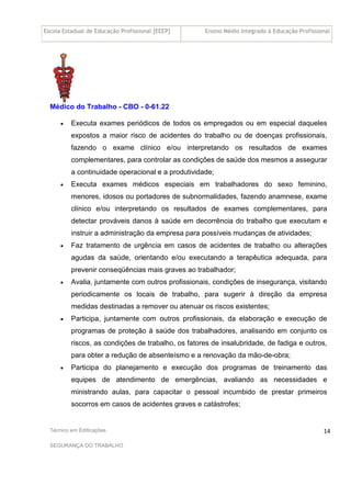 Escola Estadual de Educação Profissional [EEEP] Ensino Médio Integrado à Educação Profissional
Técnico em Edificações
SEGURANÇA DO TRABALHO
14
Médico do Trabalho - CBO - 0-61.22
• Executa exames periódicos de todos os empregados ou em especial daqueles
expostos a maior risco de acidentes do trabalho ou de doenças profissionais,
fazendo o exame clínico e/ou interpretando os resultados de exames
complementares, para controlar as condições de saúde dos mesmos a assegurar
a continuidade operacional e a produtividade;
• Executa exames médicos especiais em trabalhadores do sexo feminino,
menores, idosos ou portadores de subnormalidades, fazendo anamnese, exame
clínico e/ou interpretando os resultados de exames complementares, para
detectar prováveis danos à saúde em decorrência do trabalho que executam e
instruir a administração da empresa para possíveis mudanças de atividades;
• Faz tratamento de urgência em casos de acidentes de trabalho ou alterações
agudas da saúde, orientando e/ou executando a terapêutica adequada, para
prevenir conseqüências mais graves ao trabalhador;
• Avalia, juntamente com outros profissionais, condições de insegurança, visitando
periodicamente os locais de trabalho, para sugerir à direção da empresa
medidas destinadas a remover ou atenuar os riscos existentes;
• Participa, juntamente com outros profissionais, da elaboração e execução de
programas de proteção à saúde dos trabalhadores, analisando em conjunto os
riscos, as condições de trabalho, os fatores de insalubridade, de fadiga e outros,
para obter a redução de absenteísmo e a renovação da mão-de-obra;
• Participa do planejamento e execução dos programas de treinamento das
equipes de atendimento de emergências, avaliando as necessidades e
ministrando aulas, para capacitar o pessoal incumbido de prestar primeiros
socorros em casos de acidentes graves e catástrofes;
 