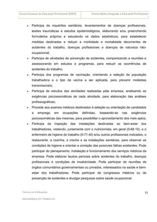 Escola Estadual de Educação Profissional [EEEP] Ensino Médio Integrado à Educação Profissional
Técnico em Edificações
SEGURANÇA DO TRABALHO
15
• Participa de inquéritos sanitários, levantamentos de doenças profissionais,
lesões traumáticas e estudos epidemiológicos, elaborando e/ou preenchendo
formulários próprios e estudando os dados estatísticos, para estabelecer
medidas destinadas a reduzir a morbidade e mortalidade decorrentes de
acidentes do trabalho, doenças profissionais e doenças de natureza não-
ocupacional;
• Participa de atividades de prevenção de acidentes, comparecendo a reuniões e
assessorando em estudos e programas, para reduzir as ocorrências de
acidentes do trabalho;
• Participa dos programas de vacinação, orientando a seleção da população
trabalhadora e o tipo de vacina a ser aplicada, para prevenir moléstias
transmissíveis;
• Participa de estudos das atividades realizadas pela empresa, analisando as
exigências psicossomáticas de cada atividade, para elaboração das análises
profissiográficas;
• Procede aos exames médicos destinados à seleção ou orientação de candidatos
a emprego em ocupações definidas, baseando-se nas exigências
psicossomáticas das mesmas, para possibilitar o aproveitamento dos mais aptos;
• Participa da inspeção das instalações destinadas ao bem-estar dos
trabalhadores, visitando, juntamente com o nutricionista, em geral (0-68.10), e o
enfermeiro de higiene do trabalho (0-71.40) e/ou outros profissionais indicados, o
restaurante, a cozinha, a creche e as instalações sanitárias, para observar as
condições de higiene e orientar a correção das possíveis falhas existentes. Pode
participar do planejamento, instalação e funcionamento dos serviços médicos da
empresa. Pode elaborar laudos periciais sobre acidentes do trabalho, doenças
profissionais e condições de insalubridade. Pode participar de reuniões de
órgãos comunitários governamentais ou privados, interessados na saúde e bem-
estar dos trabalhadores. Pode participar de congressos médicos ou de
prevenção de acidentes e divulgar pesquisas sobre saúde ocupacional.
 