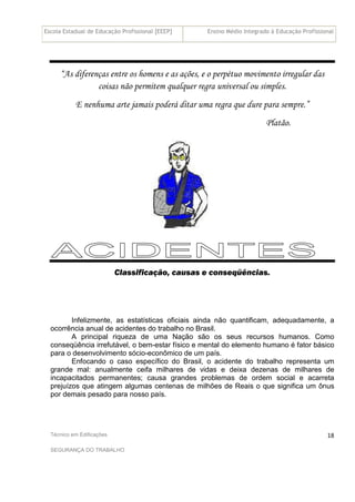 Escola Estadual de Educação Profissional [EEEP] Ensino Médio Integrado à Educação Profissional
Técnico em Edificações
SEGURANÇA DO TRABALHO
18
“As diferenças entre os homens e as ações, e o perpétuo movimento irregular das
coisas não permitem qualquer regra universal ou simples.
E nenhuma arte jamais poderá ditar uma regra que dure para sempre.”
Platão.
Classificação, causas e conseqüências.
Infelizmente, as estatísticas oficiais ainda não quantificam, adequadamente, a
ocorrência anual de acidentes do trabalho no Brasil.
A principal riqueza de uma Nação são os seus recursos humanos. Como
conseqüência irrefutável, o bem-estar físico e mental do elemento humano é fator básico
para o desenvolvimento sócio-econômico de um país.
Enfocando o caso específico do Brasil, o acidente do trabalho representa um
grande mal: anualmente ceifa milhares de vidas e deixa dezenas de milhares de
incapacitados permanentes; causa grandes problemas de ordem social e acarreta
prejuízos que atingem algumas centenas de milhões de Reais o que significa um ônus
por demais pesado para nosso país.
 