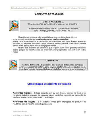 Escola Estadual de Educação Profissional [EEEP] Ensino Médio Integrado à Educação Profissional
Técnico em Edificações
SEGURANÇA DO TRABALHO
19
ACIDENTES DE TRABALHO
O que é ACIDENTE ?.
Se procurarmos num dicionário poderemos encontrar:
“Acontecimento imprevisto , casual , que resulta em ferimento ,
dano , estrago , prejuízo , avaria , ruína , etc ..”
Os acidentes, em geral, são o resultado de uma combinação de fatores,
entre os quais se destacam as falhas humanas e falhas materiais.
Vale a pena lembrar que os acidentes não escolhem hora nem lugar. Podem acontecer
em casa, no ambiente de trabalho e nas inúmeras locomoções que fazemos de um lado
para o outro, para cumprir nossas obrigações diárias.
Quanto aos acidentes do trabalho o que se pode dizer é que grande parte deles
ocorre porque os trabalhadores se encontram mal preparados para enfrentar certos
riscos.
O que diz a lei ?.
Acidente do trabalho é o que ocorre pelo exercício do trabalho a serviço da
empresa, provocando lesão corporal ou perturbação funcional que cause a morte,
a perda ou redução da capacidade para o trabalho, permanente ou temporária...”.
Classificação do acidente de trabalho
Acidentes Típicos – É todo acidente com ou sem lesão , ocorrido no local e no
horário de trabalho a serviço da empresa ou em condições especiais de execução de
tarefas a serviço da empresa, exceto os de trajeto.
Acidentes de Trajeto – É o acidente sofrido pelo empregado no percurso da
residência para o trabalho ou deste para aquela.
 
