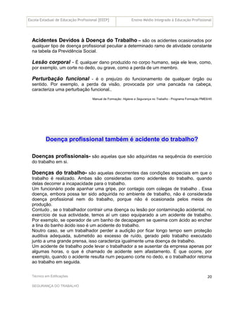 Escola Estadual de Educação Profissional [EEEP] Ensino Médio Integrado à Educação Profissional
Técnico em Edificações
SEGURANÇA DO TRABALHO
20
Acidentes Devidos à Doença do Trabalho – são os acidentes ocasionados por
qualquer tipo de doença profissional peculiar a determinado ramo de atividade constante
na tabela da Previdência Social.
Lesão corporal - É qualquer dano produzido no corpo humano, seja ele leve, como,
por exemplo, um corte no dedo, ou grave, como a perda de um membro.
Perturbação funcional - é o prejuízo do funcionamento de qualquer órgão ou
sentido. Por exemplo, a perda da visão, provocada por uma pancada na cabeça,
caracteriza uma perturbação funcional..
Manual de Formação: Higiene e Segurança no Trabalho - Programa Formação PME6/45
Doença profissional também é acidente do trabalho?
Doenças profissionais- são aquelas que são adquiridas na sequência do exercício
do trabalho em si.
Doenças do trabalho- são aquelas decorrentes das condições especiais em que o
trabalho é realizado. Ambas são consideradas como acidentes do trabalho, quando
delas decorrer a incapacidade para o trabalho.
Um funcionário pode apanhar uma gripe, por contagio com colegas de trabalho . Essa
doença, embora possa ter sido adquirida no ambiente de trabalho, não é considerada
doença profissional nem do trabalho, porque não é ocasionada pelos meios de
produção.
Contudo , se o trabalhador contrair uma doença ou lesão por contaminação acidental, no
exercício de sua actividade, temos aí um caso equiparado a um acidente de trabalho.
Por exemplo, se operador de um banho de decapagem se queima com ácido ao encher
a tina do banho ácido isso é um acidente do trabalho.
Noutro caso, se um trabalhador perder a audição por ficar longo tempo sem proteção
auditiva adequada, submetido ao excesso de ruído, gerado pelo trabalho executado
junto a uma grande prensa, isso caracteriza igualmente uma doença de trabalho.
Um acidente de trabalho pode levar o trabalhador a se ausentar da empresa apenas por
algumas horas, o que é chamado de acidente sem afastamento. É que ocorre, por
exemplo, quando o acidente resulta num pequeno corte no dedo, e o trabalhador retorna
ao trabalho em seguida.
 