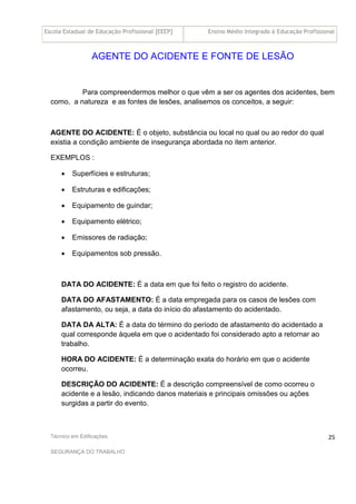 Escola Estadual de Educação Profissional [EEEP] Ensino Médio Integrado à Educação Profissional
Técnico em Edificações
SEGURANÇA DO TRABALHO
25
AGENTE DO ACIDENTE E FONTE DE LESÃO
Para compreendermos melhor o que vêm a ser os agentes dos acidentes, bem
como, a natureza e as fontes de lesões, analisemos os conceitos, a seguir:
AGENTE DO ACIDENTE: É o objeto, substância ou local no qual ou ao redor do qual
existia a condição ambiente de insegurança abordada no item anterior.
EXEMPLOS :
• Superfícies e estruturas;
• Estruturas e edificações;
• Equipamento de guindar;
• Equipamento elétrico;
• Emissores de radiação;
• Equipamentos sob pressão.
DATA DO ACIDENTE: É a data em que foi feito o registro do acidente.
DATA DO AFASTAMENTO: É a data empregada para os casos de lesões com
afastamento, ou seja, a data do início do afastamento do acidentado.
DATA DA ALTA: É a data do término do período de afastamento do acidentado a
qual corresponde àquela em que o acidentado foi considerado apto a retornar ao
trabalho.
HORA DO ACIDENTE: É a determinação exata do horário em que o acidente
ocorreu.
DESCRIÇÃO DO ACIDENTE: É a descrição compreensível de como ocorreu o
acidente e a lesão, indicando danos materiais e principais omissões ou ações
surgidas a partir do evento.
 