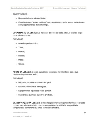 Escola Estadual de Educação Profissional [EEEP] Ensino Médio Integrado à Educação Profissional
Técnico em Edificações
SEGURANÇA DO TRABALHO
27
OBSERVAÇÕES :
• Deve ser indicada a lesão básica;
• Classificar como “lesões múltiplas” caso o acidentado tenha sofrido várias lesões
sem preponderância de nenhum tipo.
LOCALIZAÇÃO DA LESÃO: É a indicação da sede da lesão, isto é, o local do corpo
onde a lesão ocorreu.
EXEMPLOS :
• Aparelho genito-urinário;
• Tórax;
• Pernas;
• Braços;
• Mãos;
• Crânio.
FONTE DA LESÃO: É a coisa, substância, energia ou movimento do corpo que
diretamente provocou a lesão.
EXEMPLOS :
• Máquinas, motores e bombas, em geral;
• Escadas, estruturas e edificações;
• Equipamentos aquecidos ou de guindar;
• Substâncias químicas ou outros produtos.
CLASSIFICAÇÃO DA LESÃO: É a classificação empregada para determinar se a lesão
ocorreu com retorno imediato, com ou sem restrição da atividade, incapacidade
temporária ou permanente ou ainda se resultou em óbito.
 