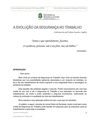 Escola Estadual de Educação Profissional [EEEP] Ensino Médio Integrado à Educação Profissional
Técnico em Edificações
SEGURANÇA DO TRABALHO
2
Colaboração das profª Juliana Façanha e Angélica
“Somos o que repetidamente, fazemos.
A excelência, portanto, não é um feito, mas um hábito.”
Aristóteles.
INTRODUÇÃO
Caro aluno,
Bem vindo ao universo da Segurança do Trabalho. Aqui você vai estudar diversas
disciplinas que nos possibilitarão aplicá-las associadas a um conjunto de medidas, no
dia a dia dos trabalhadores de modo a garantir a sua integridade física e psicológica no
ambiente do trabalho.
Esta apostila não pretende esgotar o assunto. Porém procuraremos dar uma boa
noção do que vem a ser a Segurança do Trabalho e sua aplicação no dia-a-dia dos
trabalhadores, de modo a evitar acidentes e prejuízos econômicos, melhorando os
índices de produção e a qualidade de vida dos trabalhadores.
Bons estudos e boa aplicação prática de tudo o que aqui for estudado.
A matéria, a seguir, extraída do Jornal Diário do Nordeste, ilustra muito bem como
a falta da Segurança do Trabalho pode resultar em prejuízos para as empresas, para os
trabalhadores e para toda a sociedade:
 
